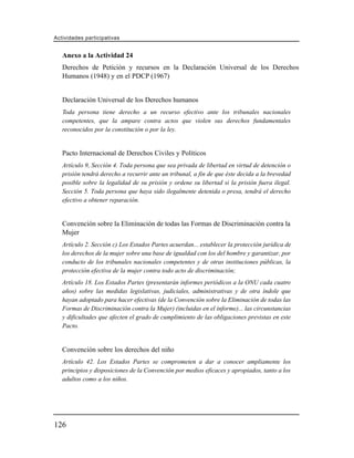 Actividades participativas


   Anexo a la Actividad 24
   Derechos de Petición y recursos en la Declaración Universal de los Derechos
   Humanos (1948) y en el PDCP (1967)


   Declaración Universal de los Derechos humanos
   Toda persona tiene derecho a un recurso efectivo ante los tribunales nacionales
   competentes, que la ampare contra actos que violen sus derechos fundamentales
   reconocidos por la constitución o por la ley.


   Pacto Internacional de Derechos Civiles y Políticos
   Artículo 9, Sección 4. Toda persona que sea privada de libertad en virtud de detención o
   prisión tendrá derecho a recurrir ante un tribunal, a fin de que éste decida a la brevedad
   posible sobre la legalidad de su prisión y ordene su libertad si la prisión fuera ilegal.
   Sección 5. Toda persona que haya sido ilegalmente detenida o presa, tendrá el derecho
   efectivo a obtener reparación.


   Convención sobre la Eliminación de todas las Formas de Discriminación contra la
   Mujer
   Artículo 2. Sección c) Los Estados Partes acuerdan... establecer la protección jurídica de
   los derechos de la mujer sobre una base de igualdad con los del hombre y garantizar, por
   conducto de los tribunales nacionales competentes y de otras instituciones públicas, la
   protección efectiva de la mujer contra todo acto de discriminación;
   Artículo 18. Los Estados Partes (presentarán informes periódicos a la ONU cada cuatro
   años) sobre las medidas legislativas, judiciales, administrativas y de otra índole que
   hayan adoptado para hacer efectivas (de la Convención sobre la Eliminación de todas las
   Formas de Discriminación contra la Mujer) (incluidas en el informe)... las circunstancias
   y dificultades que afecten el grado de cumplimiento de las obligaciones previstas en este
   Pacto.


   Convención sobre los derechos del niño
   Artículo 42. Los Estados Partes se comprometen a dar a conocer ampliamente los
   principios y disposiciones de la Convención por medios eficaces y apropiados, tanto a los
   adultos como a los niños.




126
 