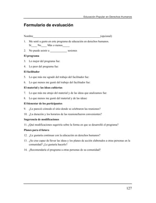 Educación Popular en Derechos H u m a n o s


Formulario de evaluación

Nombre________________________________________________(opcional)
1.   Me sentí a gusto en este programa de educación en derechos humanos.
     Sí____ No____ Más o menos_____
2.   No puede asistir a ____________ sesiones
El programa
3.   Lo mejor del programa fue:
4.   Lo peor del programa fue:
El facilitador
5.   Lo que más me agradó del trabajo del facilitador fue:
6.   Lo que menos me gustó del trabajo del facilitador fue:
El material y las ideas cubiertas
7.   Lo que más me atrajo del material y de las ideas que analizamos fue:
8.   Lo que menos me gustó del material y de las ideas:
El bienestar de los participantes
9.   ¿Le pareció cómodo el sitio donde se celebraron las reuniones?
10. ¿La duración y los horarios de las reunionefueron convenientes?
Sugerencia de modificaciones
11. ¿Qué modificaciones sugeriría sobre la forma en que se desarrolló el programa?
Planes para el futuro
12. ¿Le gustaría continuar con la educación en derechos humanos?
13. ¿Se cree capaz de llevar las ideas y los planes de acción elaborados a otras personas en la
    comunidad? ¿Le gustaría hacerlo?
14. ¿Recomendaría el programa a otras personas de su comunidad?




                                                                                           127
 