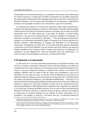 Actividades participativas


involucradas con los derechos humanos y su enseñanza. Por lo tanto, en las democracias
de reciente formación, se espera que las ONGs incrementen las actividades educativas,
las cuales pueden formar parte de las estrategias para la prevención de la violación de los
derechos humanos y de las técnicas para desarrollar en las personas la capacidad de
satisfacer sus necesidades con base en el conocimiento y goce de sus derechos.
   La referencia que figura en la Carta de las Naciones Unidas sobre la promoción y
estímulo de los derechos humanos se aclaró en 1948 cuando la Asamblea General adoptó
la Declaración Universal de los Derechos humanos sin ningún voto en contra; la cual fue
proclamada como “un ideal común por el que todos los pueblos y naciones deben
esforzarse”, a los que se dio instrucciones de “promover, mediante la enseñanza y la
educación, el respeto a estos derechos y libertades...” 2. De tal modo que la educación se
equipara a un instrumento íntimamente ligado al cometido de la Carta de promover los
derechos humanos. Adicionalmente, el lenguaje del Preámbulo de la Declaración
anuncia que “la enseñanza y la educación” no son meras funciones estatales adicionales
y posteriores a la II Guerra Mundial, sino que forman parte de los deberes que tienen los
Estados miembros de las Naciones Unidas. Cuando se proclama que “la educación y la
enseñanza” son una obligación de “tanto los individuos como las instituciones...” es
como reconocer la acción popular en las bases y la labor de las ONGs.


2. El derecho a la educación
   La educación no es un mero mecanismo para promover los derechos humanos, sino
un fin en sí misma. Al postular la educación como un derecho humano, los artífices de
la Declaración Universal se basaron en el concepto de que la educación depende de los
valores; o sea que la educación siempre se vincula con los valores y los sostiene. Sin
embargo, debemos tener en cuenta el tipo de valores que fomentamos a través de la
educación. En este orden de ideas, el Artículo 30 de la Declaración Universal de los
Derechos Humanos afirma que una de las metas de la educación será “el fortalecimiento
del respeto a los derechos humanos y a las libertades fundamentales...” (Sección 2). Los
pactos de derechos humanos (desarrollados posteriormente por las Naciones Unidas, que
entraron en vigencia en 1976 para formalizar las bases de la ley internacional de los
derechos proclamada en 1948) también entran en detalles sobre el derecho a la educación
y los valores que la educación debería fomentar. Fue así como el Pacto Internacional de
Derechos Económicos, Sociales y Culturales incluyó el objetivo educativo de fortalecer
el respeto por los derechos humanos en un conjunto de metas relacionadas con la
enseñanza3. Por ejemplo, el Artículo 13 del Pacto dice que “la educación tendrá por
2    Declaración Universal de los Derechos humanos U.N.G.A. Res. 217A(III), 3(1) GAOR Res. 71, UN Doc. A/810
     (1948); Preamble/Proclamation. [Página web: http://www.unhchr.ch/html/intlinst.htm]
3    Pacto Internacional de Derechos Económicos, Sociales y Culturales, puesto para la firma en diciembre 19, 1966;
     entró en vigor en enero 3, 1976, U.N.G.A. Res. 2200 (XXI), 21 UN GAOR Supp. (No. 16) 49, UN Doc. A/5316
     (1967). [Página web: http://www.unhchr.ch/html/intlinst.htm]



16
 