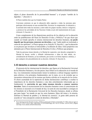 Educación Popular en Derechos H u m a n o s


objeto el pleno desarrollo de la personalidad humana” y el propio “sentido de la
dignidad...”. (Sección 1)
    El Pacto también dice que los Estados Partes:
    Convienen asimismo en que la educación debe capacitar a todas las personas para
    participar efectivamente en una sociedad libre, favorecer la comprensión, la tolerancia y
    la amistad entre todas las naciones y entre todos los grupos raciales, étnicos o religiosos,
    y promover las actividades de las Naciones Unidas en pro del mantenimiento de la paz.
    (Artículo 13, Sección 1)
   Como complemento de las disposiciones positivas de los objetivos de la educación
están las prohibiciones del Pacto de Derechos Civiles y Políticos,4 las que dicen que
cuando un Estado aprueba el sistema internacional de derechos humanos, no puede
impedir que las personas conozcan sus derechos, y que “nadie podrá ser molestado a
causa de sus opiniones”; el Pacto agrega en su Artículo 19, Sección 1., que la educación
es un proceso que involucra el intercambio y la difusión de ideas. Estos propósitos son
alentados por el Pacto Internacional de Derechos Civiles y Políticos que propone:
    Toda las personas tienen derecho a la libertad de expresión; este derecho comprende la
    libertad de buscar, recibir y difundir informaciones e ideas de toda índole, sin
    consideración de fronteras, ya sea oralmente, por escrito o en forma impresa o artística, o
    por cualquier otro procedimiento de su elección. (Artículo 19, Sección 2).


3. El derecho a conocer nuestros derechos
   El proyecto de ley internacional de derechos, que figura en la Declaración Universal
de los Derechos Humanos y los dos pactos, hace énfasis en la educación en el mundo de
hoy. Los instrumentos internacionales tienen la tendencia a utilizar lenguaje repetitivo
para referirse a los principios fundamentales; por lo tanto, no es de extrañar que se
encuentren reiteraciones de las normas que hemos referido en la mayoría de los textos.
El efecto acumulado de la repetición de dichas declaraciones contribuye a resaltar la
importancia de los derechos humanos y una idea estrechamente relacionada que es
fundamental: la convicción de que todos tenemos derecho a conocer nuestros
derechos. Tanto el reconocimiento de los derechos humanos como el conocimiento de
los mismos es necesario en el mundo de hoy; la razón de esta necesidad se consigna en
el Preámbulo de la Declaración Universal de los Derechos humanos, donde se afirma
que para lograr “un mundo en que los seres humanos, libres del temor y la miseria,
disfruten la libertad de palabra y la libertad de creencia”, la gente debe ponerse de
acuerdo en “una concepción común de derechos y libertades”.
4   Pacto Internacional de Derechos Civiles y Políticos puesto para la firma en diciembre 19, 1966; entró en vigor en
    marzo 23, 1976. U.N.G.A. Res. 2200 (XXI), 21 UN GAOR Supp. (No. 16) 52, UN Doc. A/6316 (1967). [Página
    web: http://www.unhchr.ch/html/intlinst.htm]




                                                                                                                 17
 