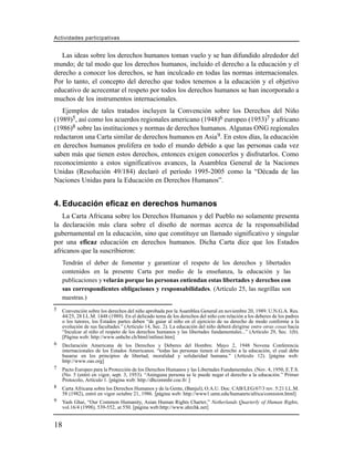 Actividades participativas


   Las ideas sobre los derechos humanos toman vuelo y se han difundido alrededor del
mundo; de tal modo que los derechos humanos, incluido el derecho a la educación y el
derecho a conocer los derechos, se han inculcado en todas las normas internacionales.
Por lo tanto, el concepto del derecho que todos tenemos a la educación y el objetivo
educativo de acrecentar el respeto por todos los derechos humanos se han incorporado a
muchos de los instrumentos internacionales.
   Ejemplos de tales tratados incluyen la Convención sobre los Derechos del Niño
(1989)5, así como los acuerdos regionales americano (1948)6 europeo (1953)7 y africano
(1986)8 sobre las instituciones y normas de derechos humanos. Algunas ONG regionales
redactaron una Carta similar de derechos humanos en Asia 9. En estos días, la educación
en derechos humanos prolifera en todo el mundo debido a que las personas cada vez
saben más que tienen estos derechos, entonces exigen conocerlos y disfrutarlos. Como
reconocimiento a estos significativos avances, la Asamblea General de la Naciones
Unidas (Resolución 49/184) declaró el período 1995-2005 como la “Década de las
Naciones Unidas para la Educación en Derechos Humanos”.


4. Educación eficaz en derechos humanos
   La Carta Africana sobre los Derechos Humanos y del Pueblo no solamente presenta
la declaración más clara sobre el diseño de normas acerca de la responsabilidad
gubernamental en la educación, sino que constituye un llamado significativo y singular
por una eficaz educación en derechos humanos. Dicha Carta dice que los Estados
africanos que la suscribieron:
     Tendrán el deber de fomentar y garantizar el respeto de los derechos y libertades
     contenidos en la presente Carta por medio de la enseñanza, la educación y las
     publicaciones y velarán porque las personas entiendan estas libertades y derechos con
     sus correspondientes obligaciones y responsabilidades. (Artículo 25, las negrillas son
     nuestras.)
5    Convención sobre los derechos del niño aprobada por la Asamblea General en noviembre 20, 1989. U.N.G.A. Res.
     44/25, 28 I.L.M. 1448 (1989). En el delicado tema de los derechos del niño con relación a los deberes de los padres
     o los tutores, los Estados partes deben “de guiar al niño en el ejercicio de su derecho de modo conforme a la
     evolución de sus facultades.” (Artículo 14, Sec. 2). La educación del niño deberá dirigirse entre otras cosas hacia
     “Inculcar al niño el respeto de los derechos humanos y las libertades fundamentales...” (Artículo 29, Sec. 1(b).
     [Página web: http://www.unhchr.ch/html/intlinst.htm]
6    Declaración Americana de los Derechos y Deberes del Hombre. Mayo 2, 1948 Novena Conferencia
     internacionales de los Estados Americanos. “todas las personas tienen el derecho a la educación, el cual debe
     basarse en los principios de libertad, moralidad y solidaridad humana.” (Artículo 12). [página web:
     http://www.oas.org]
7    Pacto Europeo para la Protección de los Derechos Humanos y las Libertades Fundamentales. (Nov. 4, 1950, E.T.S.
     (No. 5 (entró en vigor, sept. 3, 1953). “Aninguna persona se le puede negar el derecho a la educación.” Primer
     Protocolo, Artículo 1. [página web: http://dhcommhr.coe.fr/ ]
8    Carta Africana sobre los Derechos Humanos y de la Gente, (Banjul), O.A.U. Doc. CAB/LEG/67/3 rev. 5:21 I.L.M.
     58 (1982), entró en vigor octubre 21, 1986. [página web: http://www1.umn.edu/humanrts/africa/comision.html]
9    Yash Ghai, “Our Common Humanity, Asian Human Rights Charter,” Netherlands Quarterly of Human Rights,
     vol.16/4 (1998), 539-552, at 550. [página web:http://www.ahrchk.net]


18
 