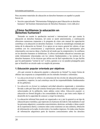 Actividades participativas


Para encontrar materiales de educación en derechos humanos en español se puede
buscar en:
• Sección especializada “Herramientas Pedagógicas para Educación en derechos
  humanos” del Instituto Interamericano de Derechos Humanos: www.iidh.ed.cr


¿Cómo facilitamos la educación en
derechos humanos?
   Teniendo en cuenta la aprobación nacional e internacional con que cuenta la
educación en derechos humanos, tal como se anotó anteriormente, a continuación
ofrecemos numerosas respuestas a la pregunta de cómo este manual de capacitación
contribuye a la educación en derechos humanos: 1) utiliza la metodología orientada por
metas de la educación no formal; 2) se apoya en un marco general de valores, el que
combina con los conocimientos y experiencias pasadas de los participantes para
relacionarlos con nuevas ideas y hechos de tal modo que la comprensión y la confianza
en los derechos humanos se fortalezcan; 3) ofrece actividades educativas concretas que
están íntimamente relacionadas con los valores fundamentales y las normas de los
derechos humanos; 4) las técnicas que utiliza son de fácil reproducción, lo que facilita
que los participantes “corran la voz” a otros, quienes a su vez pueden propagarlas para
que se beneficie un círculo cada vez amplio de personas.

1. Educación popular orientada por objetivos
   ¿En qué consiste la educación popular o educación no formal? La mejor forma de
obtener una respuesta es comparándola con los métodos formales e informales.
• La educación formal se refiere a la estructura de tres niveles de educación primaria,
  secundaria y superior, la cual constituye una de las responsabilidades fundamentales
  de los gobiernos.
• La educación no formal es cualquier actividad educativa organizada y sistemática
  llevada a cabo por fuera del sistema formal para ofrecer enseñanza especial a grupos
  seleccionados de la población, tanto adultos como niños. Educación popular es
  educación no formal dirigida a las comunidades de base y que tiene como objeto el
  desarrollo de la capacidad de conocer y exigir los derechos.
• La educación informal bien puede ser organizada o no y por lo general es un tipo de
  educación poco metódica, que repercute en el proceso de toda la vida mediante el cual
  las personas adquieren y acumulan conocimientos, destrezas, actitudes e ideas a partir
  de la experiencia diaria y contactos tales como reuniones en una cafetería, obtención
  de información en la radio, la televisión y los medios impresos. En todas estas fuentes
  de información adquirimos parte de nuestros conocimientos sobre los derechos



20
 