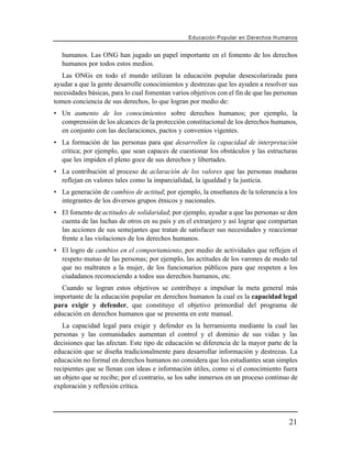 Educación Popular en Derechos H u m a n o s


   humanos. Las ONG han jugado un papel importante en el fomento de los derechos
   humanos por todos estos medios.
   Las ONGs en todo el mundo utilizan la educación popular desescolarizada para
ayudar a que la gente desarrolle conocimientos y destrezas que les ayuden a resolver sus
necesidades básicas, para lo cual fomentan varios objetivos con el fin de que las personas
tomen conciencia de sus derechos, lo que logran por medio de:
• Un aumento de los conocimientos sobre derechos humanos; por ejemplo, la
  comprensión de los alcances de la protección constitucional de los derechos humanos,
  en conjunto con las declaraciones, pactos y convenios vigentes.
• La formación de las personas para que desarrollen la capacidad de interpretación
  crítica; por ejemplo, que sean capaces de cuestionar los obstáculos y las estructuras
  que les impiden el pleno goce de sus derechos y libertades.
• La contribución al proceso de aclaración de los valores que las personas maduras
  reflejan en valores tales como la imparcialidad, la igualdad y la justicia.
• La generación de cambios de actitud; por ejemplo, la enseñanza de la tolerancia a los
  integrantes de los diversos grupos étnicos y nacionales.
• El fomento de actitudes de solidaridad; por ejemplo, ayudar a que las personas se den
  cuenta de las luchas de otros en su país y en el extranjero y así lograr que compartan
  las acciones de sus semejantes que tratan de satisfacer sus necesidades y reaccionar
  frente a las violaciones de los derechos humanos.
• El logro de cambios en el comportamiento, por medio de actividades que reflejen el
  respeto mutuo de las personas; por ejemplo, las actitudes de los varones de modo tal
  que no maltraten a la mujer, de los funcionarios públicos para que respeten a los
  ciudadanos reconociendo a todos sus derechos humanos, etc.
  Cuando se logran estos objetivos se contribuye a impulsar la meta general más
importante de la educación popular en derechos humanos la cual es la capacidad legal
para exigir y defender, que constituye el objetivo primordial del programa de
educación en derechos humanos que se presenta en este manual.
   La capacidad legal para exigir y defender es la herramienta mediante la cual las
personas y las comunidades aumentan el control y el dominio de sus vidas y las
decisiones que las afectan. Este tipo de educación se diferencia de la mayor parte de la
educación que se diseña tradicionalmente para desarrollar información y destrezas. La
educación no formal en derechos humanos no considera que los estudiantes sean simples
recipientes que se llenan con ideas e información útiles, como si el conocimiento fuera
un objeto que se recibe; por el contrario, se los sabe inmersos en un proceso continuo de
exploración y reflexión crítica.




                                                                                        21
 