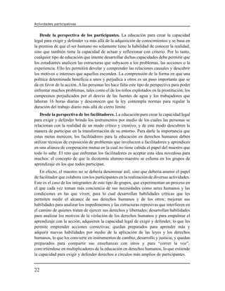 Actividades participativas


   Desde la perspectiva de los participantes. La educación para crear la capacidad
legal para exigir y defender va más allá de la adquisición de conocimientos y se basa en
la premisa de que el ser humano no solamente tiene la habilidad de conocer la realidad,
sino que también tiene la capacidad de actuar y reflexionar con criterio. Por lo tanto,
cualquier tipo de educación que intente desarrollar dichas capacidades debe permitir que
los estudiantes analicen las estructuras que subyacen a los problemas, las acciones o la
experiencia. Ello les permitirá develar y comprender las relaciones causales y descubrir
los motivos e intereses que aquellos esconden. La comprensión de la forma en que una
política determinada beneficia a unos y perjudica a otros es un paso importante que se
da en favor de la acción. A las personas les hace falta este tipo de perspectiva para poder
enfrentar muchos problemas, tales como el de los niños explotados en la prostitución; los
campesinos perjudicados por el desvío de las fuentes de agua y los trabajadores que
laboran 16 horas diarias y desconocen que la ley contempla normas para regular la
duración del trabajo diario más allá de cierto límite.
    Desde la perspectiva de los facilitadores. La educación para crear la capacidad legal
para exigir y defender brinda los instrumentos por medio de los cuales las personas se
relacionan con la realidad de un modo crítico y creativo, y de este modo descubren la
manera de participar en la transformación de su entorno. Para darle la importancia que
estas metas merecen, los facilitadores para la educación en derechos humanos deben
utilizar técnicas de exposición de problemas que involucren a facilitadores y aprendices
en una alianza de cooperación mutua en la cual no tiene cabida el papel del maestro que
todo lo sabe. El reto que enfrentan los facilitadores es aceptar esta idea novedosa para
muchos: el concepto de que la dicotomía alumno-maestro se esfuma en los grupos de
aprendizaje en los que todos participan.
   En efecto, el maestro no se debería denominar asíl, sino que debería asumir el papel
de facilitador que colabora con los participantes en la realización de diversas actividades.
Este es el caso de los integrantes de este tipo de grupos, que experimentan un proceso en
el que cada vez toman más conciencia de sus necesidades como seres humanos y las
condiciones en las que viven; para lo cual desarrollan habilidades críticas que les
permiten medir el alcance de sus derechos humanos y de los otros; mejoran sus
habilidades para analizar los impedimentos y las estructuras represivas que interfieren en
el camino de quienes tratan de ejercer sus derechos y libertades; desarrollan habilidades
para analizar los motivos de la violación de los derechos humanos y para empalmar el
aprendizaje con la acción; adquieren la capacidad legal de exigir y defender, lo que les
permite emprender acciones correctivas; quedan preparados para aprender más y
adquirir nuevas habilidades por medio de la aplicación de las leyes y los derechos
humanos, lo que los convierte en instrumentos de cambio, desarrollo y justicia; y quedan
preparados para compartir sus enseñanzas con otros y para “correr la voz”,
convirtiéndose en multiplicadores de la educación en derechos humanos, lo que extiende
la capacidad para exigir y defender derechos a círculos más amplios de participantes.


22
 