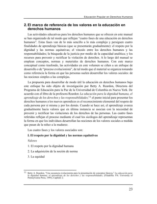 Educación Popular en Derechos H u m a n o s


2. El marco de referencia de los valores en la educación en
   derechos humanos
   Las actividades educativas para los derechos humanos que se ofrecen en este manual
se han organizado de tal modo que reflejan “cuatro fases de una educación en derechos
humanos”. Estas fases van de lo más sencillo a lo más complejo y persiguen cuatro
finalidades de aprendizaje básicas (que se presentarán gradualmente): el respeto por la
dignidad y las normas equitativas; el vínculo entre los derechos humanos y las
responsabilidades; la búsqueda de la justicia por medio de la capacidad analítica; y los
recursos para prevenir y rectificar la violación de derechos. A lo largo del manual se
emplean conceptos, normas y materiales de derechos humanos. Con este marco
conceptual como trasfondo, las actividades en este volumen se ciñen a un enfoque de
desarrollo o de “proceso evolucionista”, de tal modo que el material se organiza tomando
como referencia la forma en que las personas suelen desarrollar los valores sociales: de
las nociones simples a las complejas.
    La propuesta para desarrollar de modo útil la educación en derechos humanos bajo
este enfoque ha sido objeto de investigación por Betty A. Reardon, Directora del
Programa de Educación para la Paz de la Universidad de Columbia en Nueva York. De
acuerdo con el libro de la profesora Reardon La educación para la dignidad humana, el
aprendizaje de los derechos y las responsabilidades,11 el punto inicial para presentar los
derechos humanos a los nuevos aprendices es el reconocimiento elemental del respeto de
cada persona por sí misma y por los demás. Cuando se hace así, el aprendizaje avanza
gradualmente hacia valores que en última instancia se asocian con la necesidad de
prevenir y rectificar las violaciones de los derechos de las personas. Las cuatro fases
referidas reflejan el proceso mediante el cual los sicólogos del aprendizaje representan
la forma en que los individuos desarrollan las nociones de los valores sociales a medida
que pasan de la niñez a la madurez.
   Las cuatro fases y los valores asociados son:
   I. El respeto por la dignidad y las normas equitativas
   Valores
   1. El respeto por la dignidad humana
   2. La adquisición de la noción de norma
   3. La equidad




11 Betty A. Reardon, “Una secuencia evolucionista para la presentación de conceptos básicos,” La educación para
   la dignidad humana, el aprendizaje de los derechos y las responsabilidades, (Filadelfia: PA: University of
   Pennsylvania Press, 1995), Capítulo 2.




                                                                                                           23
 