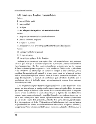 Actividades participativas


     II. El vínculo entre derechos y responsabilidades
     Valores
     4. La sensibilidad social
     5. La comunidad
     6. Las leyes
     III. La búsqueda de la justicia por medio del análisis
     Valores
     7. La aplicación correcta de los derechos humanos
     8. La lucha contra los prejuicios
     9. El logro de la justicia
     IV. Los recursos para prevenir y rectificar la violación de derechos
     Valores
     10. La imparcialidad y la igualdad
     11. El buen gobierno
     12. Las acciones en favor de los derechos
   Las fases propuestas en este marco general de carácter evolucionista sólo pretenden
servir de guía para que el facilitador organice las exposiciones, para lo cual debe tener
claras las cuatro fases y los doce valores; sin embargo, no es necesario que los exponga
de forma expresa al grupo de aprendices. Si en opinión del facilitador las explicaciones
y las actividades de aprendizaje son demasiado simples o muy complejas, puede
considerar la adaptación del material al grupo; como puede ser el caso de mujeres
adultas, adultos desempleados urbanos, niños de la calle, prostitutas o cualquier otro
grupo de marginados. El manual está conformado por actividades diseñadas con el
propósito de ofrecer al facilitador ideas y alternativas que de ninguna forma pretenden
limitar su creatividad.
    A los integrantes del grupo de aprendizaje le corresponde la labor de enfocarse en las
normas que generalmente se asocian con los valores ya mencionados. Entre las normas
que pueden trabajar se incluyen: a) las normas de cortesía que deben existir en un grupo,
las que ayudan a conformar el valor del respeto por la dignidad del otro; b) las leyes
locales y las normas constitucionales (que el facilitador les entregará) que tengan que ver
con el tema de la equidad; c) las normas regionales de derechos humanos que se tienen
que ver con los valores de la comunidad, extraídas de la Carta Africana, de la Europea,
de la Interamericana o la de las ONGs asiáticas; d) la Declaración Universal, en la parte
en que menciona los asuntos de derechos humanos derivados de la dignidad humana; e)
los apartes del Pacto Internacional de Derechos Económicos, Sociales y Culturales en lo



24
 