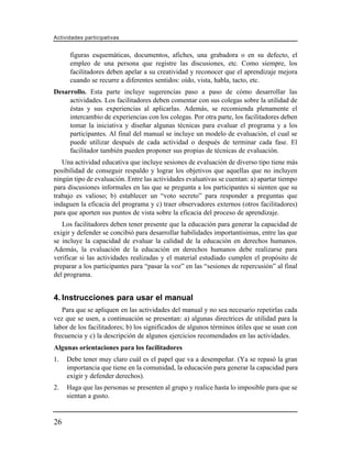 Actividades participativas


      figuras esquemáticas, documentos, afiches, una grabadora o en su defecto, el
      empleo de una persona que registre las discusiones, etc. Como siempre, los
      facilitadores deben apelar a su creatividad y reconocer que el aprendizaje mejora
      cuando se recurre a diferentes sentidos: oído, vista, habla, tacto, etc.
Desarrollo. Esta parte incluye sugerencias paso a paso de cómo desarrollar las
     actividades. Los facilitadores deben comentar con sus colegas sobre la utilidad de
     éstas y sus experiencias al aplicarlas. Además, se recomienda plenamente el
     intercambio de experiencias con los colegas. Por otra parte, los facilitadores deben
     tomar la iniciativa y diseñar algunas técnicas para evaluar el programa y a los
     participantes. Al final del manual se incluye un modelo de evaluación, el cual se
     puede utilizar después de cada actividad o después de terminar cada fase. El
     facilitador también pueden proponer sus propias de técnicas de evaluación.
   Una actividad educativa que incluye sesiones de evaluación de diverso tipo tiene más
posibilidad de conseguir respaldo y lograr los objetivos que aquellas que no incluyen
ningún tipo de evaluación. Entre las actividades evaluativas se cuentan: a) apartar tiempo
para discusiones informales en las que se pregunta a los participantes si sienten que su
trabajo es valioso; b) establecer un “voto secreto” para responder a preguntas que
indaguen la eficacia del programa y c) traer observadores externos (otros facilitadores)
para que aporten sus puntos de vista sobre la eficacia del proceso de aprendizaje.
   Los facilitadores deben tener presente que la educación para generar la capacidad de
exigir y defender se concibió para desarrollar habilidades importantísimas, entre las que
se incluye la capacidad de evaluar la calidad de la educación en derechos humanos.
Además, la evaluación de la educación en derechos humanos debe realizarse para
verificar si las actividades realizadas y el material estudiado cumplen el propósito de
preparar a los participantes para “pasar la voz” en las “sesiones de repercusión” al final
del programa.


4. Instrucciones para usar el manual
   Para que se apliquen en las actividades del manual y no sea necesario repetirlas cada
vez que se usen, a continuación se presentan: a) algunas directrices de utilidad para la
labor de los facilitadores; b) los significados de algunos términos útiles que se usan con
frecuencia y c) la descripción de algunos ejercicios recomendados en las actividades.
Algunas orientaciones para los facilitadores
1.   Debe tener muy claro cuál es el papel que va a desempeñar. (Ya se repasó la gran
     importancia que tiene en la comunidad, la educación para generar la capacidad para
     exigir y defender derechos).
2.   Haga que las personas se presenten al grupo y realice hasta lo imposible para que se
     sientan a gusto.


26
 