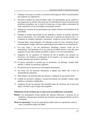 Educación Popular en Derechos H u m a n o s


3.   Explique el tema que va a tratar y los alcances del programa. Pida a los participantes
     que expresen sus expectativas.
4.   Presente la temática de cada actividad y pida a los participantes que le cuenten lo
     que esperan de las mismas. Recuerde que los participantes buscan soluciones para
     problemas inmediatos, por lo tanto los temas que se traten deben relacionarse de
     modo manifiesto con las necesidades comunitarias locales.
5.   Indague las vivencias de los participantes que tengan relación con la temática de las
     actividades.
6.   Explique el tiempo aproximado de que disponen y destine un período suficiente
     para las discusiones. Las actividades tienen por lo general una duración fija y se
     componen de unidades separadas y autónomas. Asegúrese de que todos entiendan.
7.   Exponga ideas y haga preguntas. No imponga su punto de vista. Asegúrese de que
     los participantes tengan suficientes oportunidades para hablar de sus experiencias.
8.   Los ojos, oídos y voz son importantes. Mantenga contacto visual con los
     participantes. Esté pendiente de la voz; trate de no hablar mucho o muy alto, pero
     asegúrese de que todos puedan escucharlo a usted y a los otros participantes.
9.   Asegúrese de ser equitativo al momento de dar la palabra; por ejemplo, no
     favorezca a los hombres en detrimento de las mujeres y no escoja siempre a las
     mismas personas para pedirles opiniones.
10. No genere altercados ni permita que se produzcan; sin embargo, siempre debe
    permitir y alentar las opiniones originales.
11. No permita que las personas se interrumpan mutuamente.
12. Sea firme con las personas dominantes y dígales que deben dar a otros la
    oportunidad de expresarse.
13. Déle tiempo a las personas para que piensen y expliquen lo que quieren decir.
14. Cuando sea necesario, explique y resuma brevemente; por ejemplo, cuando surjan
    palabras o conceptos complicados.
15. Asegúrese de que las personas han entendido antes de continuar con el tema que
    sigue e invítelos a que le hagan más preguntas.


Definiciones de los términos que se usan en los procedimientos aconsejados
Debate: Los participantes toman partido por aspectos diferentes u opuestos de un
    problema y discuten para encontrar una solución o una respuesta distinta a la de la
    contraparte.
Desde la experiencia: Uno de los participantes habla sobre sus experiencias sobre el
     tema o el problema objeto de debate.


                                                                                         27
 