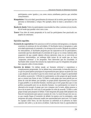 Educación Popular en Derechos H u m a n o s


     participantes como iguales y no como meros estudiantes pasivos que asimilan
     conocimientos.
Rompehielos: Una actividad, generalmente al comienzo de la sesión, para lograr que las
    personas se destiendan y relajen. Por ejemplo, darse la mano y presentarse a los
    otros.
Rueda de charla: Todos los participantes reacomodan las sillas o asientos en un círculo,
    de tal modo que puedan verse cara a cara.
Teatro: Una obra de teatro preparada en la cual los participantes han practicado sus
     papeles de antemano.


Ejercicios sugeridos
Escenario de expectativas: Este ejercicio es útil al comienzo del programa y en algunas
     ocasiones al comienzo de las actividades. El facilitador inicia el programa y cada
     actividad exponiendo el contenido y los alcances de la sesión. Después de explicar
     los antecedentes, el facilitador pregunta por las expectativas de los participantes,
     asumiendo que han identificado el contenido de lo que se va a tratar. Además debe
     asegurarse de que cuando alguien ofrezca opiniones éstas no se conviertan en
     discursos interminables; sin embargo debe actuar de tal modo que no haya
     “respuestas erróneas” a las preguntas. Para demostrar que ha escuchado, el
     facilitador debe resumir brevemente las expectativas que los integrantes del grupo
     han expuesto sobre al tema tratado.
Ejercicio de debate: Un debate puede ser bastante informal y espontáneo o
     completamente programado. En un debate muy estructurado, la meta del ejercicio
     es que los participantes practiquen la argumentación para apoyar un punto de vista
     y que después de escuchar lo que los otros tienen que decir, tengan la oportunidad
     de cambiar su posición. 1) Divida los participantes en dos grupos de igual tamaño
     que se sienten uno frente al otro. 2) Pídale a cada grupo que tome partido por un
     punto de vista del debate; por ejemplo, un grupo puede argumentar que el acceso
     al agua potable es un derecho humano, mientras que el otro grupo dice que es una
     política aconsejable pero no un derecho humano. Los participantes no tienen la
     alternativa de escoger el grupo que van a integrar, por lo tanto, deben ponerse a
     favor de un punto de vista con el cual pueden no estar de acuerdo. 3) Déle a cada
     grupo tiempo para preparar el debate. Cada integrante del grupo debe preparar una
     línea de razonamiento para apoyar su punto de vista. La razón de que esto sea así,
     es que cuando llegue el momento de debatir los puntos con la contraparte, cada
     integrante del grupo solamente tendrá una oportunidad para intervenir. 4) Cuando
     los equipos estén listos, las dos facciones se enfrentan en la plenaria en lados
     opuestos del salón y se da inicio al debate. Cada facción tiene la oportunidad de


                                                                                        29
 