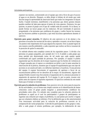 Actividades participativas


      exponer sus razones, comenzando con el equipo que está a favor de que el acceso
      al agua es un derecho. Después, se debe dirigir el debate de tal modo que cada
      facción tenga la oportunidad de intervenir hasta que todos los integrantes lo hayan
      hecho. Cuando terminen, manifiéstele a las personas que ahora quienes deseen
      pueden cambiar de lado para apoyar el punto de vista opuesto. Entonces, los que
      quieran, se pasan al grupo con el que de verdad están de acuerdo. Si se desea, se
      puede formar un tercer grupo con los indecisos. Dé por terminado el ejercicio
      preguntando a las personas que cambiaron de grupo y cuáles fueron las razones
      que les hicieron cambiar su posición y qué otras lecciones aprendieron durante el
      ejercicio.
Ejercicio para poner atención. El objetivo de este ejercicio es el de alentar a las
     personas a escuchar las razones de los otros y aprender a resumir, en un breve lapso
     ,los puntos más importantes de lo que alguien ha expuesto. Esto se puede lograr de
     una manera sencilla pidiéndole a cada expositor que realice un breve resumen de
     la posición de quién le antecedió.
      Un método alterno más complejo consta de los siguientes pasos: 1) divida a las
      personas en grupos pequeños, por ejemplo de 2 ó 4; 2) pídale a cada grupo que
      tome partido por determinado tema, de tal modo que cada equipo quede
      conformado por igual cantidad de personas. Por ejemplo, el equipo A podría
      argumentar que los derechos de la mujer requieren que los hechos de violencia en
      el hogar causados por el esposo se consideren un delito y por lo tanto ameritan la
      intervención de la policía, mientras que el equipo B argumentaría que este tipo de
      acciones es un asunto privado y no deberían reportarse a la policía; 3) una persona
      del equipo A expone brevemente el argumento de apertura a favor de un
      reconocimiento público de los derechos de la mujer; 4) inicialmente, alguien del
      equipo B debe resumir muy brevemente el argumento de A y entonces presentar el
      argumento de apertura del equipo B; 5) el equipo A, por su parte, resume este
      punto antes de exponer el siguiente argumento. El ejercicio continúa de este modo
      hasta que el tiempo se termine.
Ejercicio para la solución de problemas. Este ejercicio sirve de cierre para la mayoría
     de las actividades y en su forma más simple consiste en la identificación de tantas
     soluciones como el grupo pueda imaginar y posteriormente establecer las
     prioridades entre ellas. Un método más complejo para la solución práctica de
     problemas es aquél en el cual los participantes o grupos de participantes se
     ingenian una solución por etapas al problema, la cual ponen por escrito o logran
     que un voluntario elabore un informe. (Ver la definición que se dio anteriormente).
     Una interesante actividad para la solución de problemas consiste en la
     comparación de varias propuestas: 1) divida los participantes en dos grupos o más,
     déle a cada grupo el mismo problema; por ejemplo, la elaboración de una



30
 
