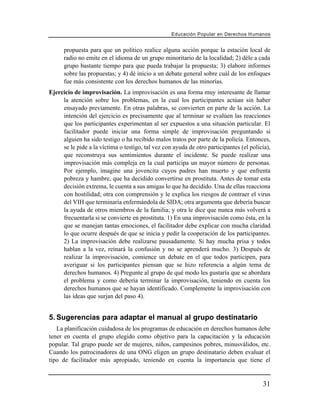 Educación Popular en Derechos H u m a n o s


      propuesta para que un político realice alguna acción porque la estación local de
      radio no emite en el idioma de un grupo minoritario de la localidad; 2) déle a cada
      grupo bastante tiempo para que pueda trabajar la propuesta; 3) elabore informes
      sobre las propuestas; y 4) dé inicio a un debate general sobre cuál de los enfoques
      fue más consistente con los derechos humanos de las minorías.
Ejercicio de improvisación. La improvisación es una forma muy interesante de llamar
     la atención sobre los problemas, en la cual los participantes actúan sin haber
     ensayado previamente. En otras palabras, se convierten en parte de la acción. La
     intención del ejercicio es precisamente que al terminar se evalúen las reacciones
     que los participantes experimentan al ser expuestos a una situación particular. El
     facilitador puede iniciar una forma simple de improvisación preguntando si
     alguien ha sido testigo o ha recibido malos tratos por parte de la policía. Entonces,
     se le pide a la víctima o testigo, tal vez con ayuda de otro participantes (el policía),
     que reconstruya sus sentimientos durante el incidente. Se puede realizar una
     improvisación más compleja en la cual participa un mayor número de personas.
     Por ejemplo, imagine una jovencita cuyos padres han muerto y que enfrenta
     pobreza y hambre, que ha decidido convertirse en prostituta. Antes de tomar esta
     decisión extrema, le cuenta a sus amigas lo que ha decidido. Una de ellas reacciona
     con hostilidad; otra con comprensión y le explica los riesgos de contraer el virus
     del VIH que terminaría enfermándola de SIDA; otra argumenta que debería buscar
     la ayuda de otros miembros de la familia; y otra le dice que nunca más volverá a
     frecuentarla si se convierte en prostituta. 1) En una improvisación como ésta, en la
     que se manejan tantas emociones, el facilitador debe explicar con mucha claridad
     lo que ocurre después de que se inicia y pedir la cooperación de los participantes.
     2) La improvisación debe realizarse pausadamente. Si hay mucha prisa y todos
     hablan a la vez, reinará la confusión y no se aprenderá mucho. 3) Después de
     realizar la improvisación, comience un debate en el que todos participen, para
     averiguar si los participantes piensan que se hizo referencia a algún tema de
     derechos humanos. 4) Pregunte al grupo de qué modo les gustaría que se abordara
     el problema y como debería terminar la improvisación, teniendo en cuenta los
     derechos humanos que se hayan identificado. Complemente la improvisación con
     las ideas que surjan del paso 4).


5. Sugerencias para adaptar el manual al grupo destinatario
   La planificación cuidadosa de los programas de educación en derechos humanos debe
tener en cuenta el grupo elegido como objetivo para la capacitación y la educación
popular. Tal grupo puede ser de mujeres, niños, campesinos pobres, minusválidos, etc.
Cuando los patrocinadores de una ONG eligen un grupo destinatario deben evaluar el
tipo de facilitador más apropiado, teniendo en cuenta la importancia que tiene el


                                                                                          31
 