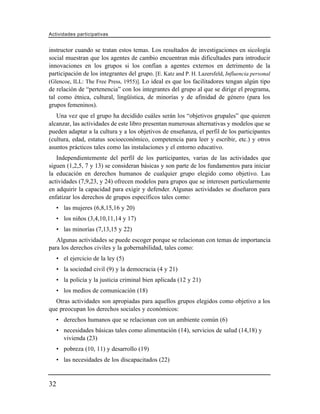 Actividades participativas


instructor cuando se tratan estos temas. Los resultados de investigaciones en sicología
social muestran que los agentes de cambio encuentran más dificultades para introducir
innovaciones en los grupos si los confían a agentes externos en detrimento de la
participación de los integrantes del grupo. [E. Katz and P. H. Lazersfeld, Influencia personal
(Glencoe, ILL: The Free Press, 1955)]. Lo ideal es que los facilitadores tengan algún tipo
de relación de “pertenencia” con los integrantes del grupo al que se dirige el programa,
tal como étnica, cultural, lingüística, de minorías y de afinidad de género (para los
grupos femeninos).
   Una vez que el grupo ha decidido cuáles serán los “objetivos grupales” que quieren
alcanzar, las actividades de este libro presentan numerosas alternativas y modelos que se
pueden adaptar a la cultura y a los objetivos de enseñanza, el perfil de los participantes
(cultura, edad, estatus socioeconómico, competencia para leer y escribir, etc.) y otros
asuntos prácticos tales como las instalaciones y el entorno educativo.
   Independientemente del perfil de los participantes, varias de las actividades que
siguen (1,2,5, 7 y 13) se consideran básicas y son parte de los fundamentos para iniciar
la educación en derechos humanos de cualquier grupo elegido como objetivo. Las
actividades (7,9,23, y 24) ofrecen modelos para grupos que se interesen particularmente
en adquirir la capacidad para exigir y defender. Algunas actividades se diseñaron para
enfatizar los derechos de grupos específicos tales como:
     • las mujeres (6,8,15,16 y 20)
     • los niños (3,4,10,11,14 y 17)
     • las minorías (7,13,15 y 22)
   Algunas actividades se puede escoger porque se relacionan con temas de importancia
para los derechos civiles y la gobernabilidad, tales como:
     • el ejercicio de la ley (5)
     • la sociedad civil (9) y la democracia (4 y 21)
     • la policía y la justicia criminal bien aplicada (12 y 21)
     • los medios de comunicación (18)
  Otras actividades son apropiadas para aquellos grupos elegidos como objetivo a los
que preocupan los derechos sociales y económicos:
     • derechos humanos que se relacionan con un ambiente común (6)
     • necesidades básicas tales como alimentación (14), servicios de salud (14,18) y
       vivienda (23)
     • pobreza (10, 11) y desarrollo (19)
     • las necesidades de los discapacitados (22)


32
 
