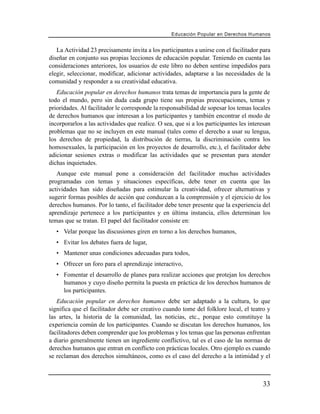 Educación Popular en Derechos H u m a n o s


   La Actividad 23 precisamente invita a los participantes a unirse con el facilitador para
diseñar en conjunto sus propias lecciones de educación popular. Teniendo en cuenta las
consideraciones anteriores, los usuarios de este libro no deben sentirse impedidos para
elegir, seleccionar, modificar, adicionar actividades, adaptarse a las necesidades de la
comunidad y responder a su creatividad educativa.
   Educación popular en derechos humanos trata temas de importancia para la gente de
todo el mundo, pero sin duda cada grupo tiene sus propias preocupaciones, temas y
prioridades. Al facilitador le corresponde la responsabilidad de sopesar los temas locales
de derechos humanos que interesan a los participantes y también encontrar el modo de
incorporarlos a las actividades que realice. O sea, que si a los participantes les interesan
problemas que no se incluyen en este manual (tales como el derecho a usar su lengua,
los derechos de propiedad, la distribución de tierras, la discriminación contra los
homosexuales, la participación en los proyectos de desarrollo, etc.), el facilitador debe
adicionar sesiones extras o modificar las actividades que se presentan para atender
dichas inquietudes.
   Aunque este manual pone a consideración del facilitador muchas actividades
programadas con temas y situaciones específicas, debe tener en cuenta que las
actividades han sido diseñadas para estimular la creatividad, ofrecer alternativas y
sugerir formas posibles de acción que conduzcan a la comprensión y el ejercicio de los
derechos humanos. Por lo tanto, el facilitador debe tener presente que la experiencia del
aprendizaje pertenece a los participantes y en última instancia, ellos determinan los
temas que se tratan. El papel del facilitador consiste en:
   • Velar porque las discusiones giren en torno a los derechos humanos,
   • Evitar los debates fuera de lugar,
   • Mantener unas condiciones adecuadas para todos,
   • Ofrecer un foro para el aprendizaje interactivo,
   • Fomentar el desarrollo de planes para realizar acciones que protejan los derechos
     humanos y cuyo diseño permita la puesta en práctica de los derechos humanos de
     los participantes.
   Educación popular en derechos humanos debe ser adaptado a la cultura, lo que
significa que el facilitador debe ser creativo cuando tome del folklore local, el teatro y
las artes, la historia de la comunidad, las noticias, etc., porque esto constituye la
experiencia común de los participantes. Cuando se discutan los derechos humanos, los
facilitadores deben comprender que los problemas y los temas que las personas enfrentan
a diario generalmente tienen un ingrediente conflictivo, tal es el caso de las normas de
derechos humanos que entran en conflicto con prácticas locales. Otro ejemplo es cuando
se reclaman dos derechos simultáneos, como es el caso del derecho a la intimidad y el



                                                                                         33
 