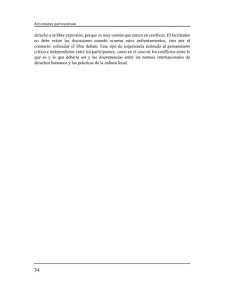 Actividades participativas


derecho a la libre expresión, porque es muy común que entren en conflicto. El facilitador
no debe evitar las discusiones cuando ocurran estos enfrentamientos, sino por el
contrario, estimular el libre debate. Este tipo de experiencia estimula el pensamiento
crítico e independiente entre los participantes, como en el caso de los conflictos entre lo
que es y lo que debería ser y las discrepancias entre las normas internacionales de
derechos humanos y las prácticas de la cultura local.




34
 