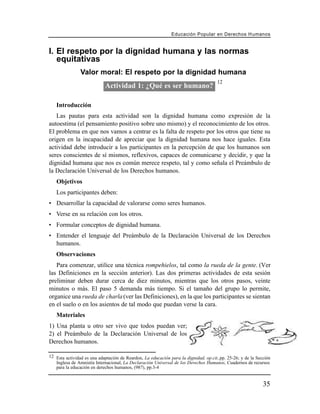 Educación Popular en Derechos H u m a n o s


I. El respeto por la dignidad humana y las normas
   equitativas
                Valor moral: El respeto por la dignidad humana
                                                                                     12
                            Actividad 1: ¿Qué es ser humano?

   Introducción
   Las pautas para esta actividad son la dignidad humana como expresión de la
autoestima (el pensamiento positivo sobre uno mismo) y el reconocimiento de los otros.
El problema en que nos vamos a centrar es la falta de respeto por los otros que tiene su
origen en la incapacidad de apreciar que la dignidad humana nos hace iguales. Esta
actividad debe introducir a los participantes en la percepción de que los humanos son
seres conscientes de sí mismos, reflexivos, capaces de comunicarse y decidir, y que la
dignidad humana que nos es común merece respeto, tal y como señala el Preámbulo de
la Declaración Universal de los Derechos humanos.
   Objetivos
   Los participantes deben:
• Desarrollar la capacidad de valorarse como seres humanos.
• Verse en su relación con los otros.
• Formular conceptos de dignidad humana.
• Entender el lenguaje del Preámbulo de la Declaración Universal de los Derechos
  humanos.
   Observaciones
   Para comenzar, utilice una técnica rompehielos, tal como la rueda de la gente. (Ver
las Definiciones en la sección anterior). Las dos primeras actividades de esta sesión
preliminar deben durar cerca de diez minutos, mientras que los otros pasos, veinte
minutos o más. El paso 5 demanda más tiempo. Si el tamaño del grupo lo permite,
organice una rueda de charla (ver las Definiciones), en la que los participantes se sientan
en el suelo o en los asientos de tal modo que puedan verse la cara.
   Materiales
1) Una planta u otro ser vivo que todos puedan ver;
2) el Preámbulo de la Declaración Universal de los
Derechos humanos.

12 Esta actividad es una adaptación de Reardon, La educación para la dignidad, op.cit.,pp. 25-26; y de la Sección
   Inglesa de Amnistía Internacional, La Declaración Universal de los Derechos Humanos, Cuadernos de recursos
   para la educación en derechos humanos, (987), pp.3-4


                                                                                                             35
 