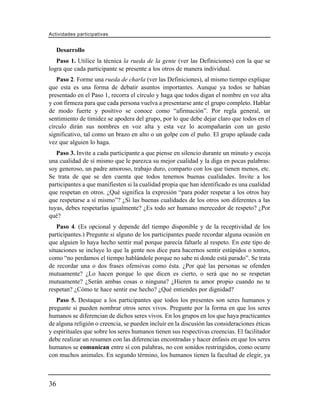 Actividades participativas


     Desarrollo
   Paso 1. Utilice la técnica la rueda de la gente (ver las Definiciones) con la que se
logra que cada participante se presente a los otros de manera individual.
   Paso 2. Forme una rueda de charla (ver las Definiciones), al mismo tiempo explique
que esta es una forma de debatir asuntos importantes. Aunque ya todos se habían
presentado en el Paso 1, recorra el círculo y haga que todos digan el nombre en voz alta
y con firmeza para que cada persona vuelva a presentarse ante el grupo completo. Hablar
de modo fuerte y positivo se conoce como “afirmación”. Por regla general, un
sentimiento de timidez se apodera del grupo, por lo que debe dejar claro que todos en el
círculo dirán sus nombres en voz alta y esta vez lo acompañarán con un gesto
significativo, tal como un brazo en alto o un golpe con el puño. El grupo aplaude cada
vez que alguien lo haga.
   Paso 3. Invite a cada participante a que piense en silencio durante un minuto y escoja
una cualidad de sí mismo que le parezca su mejor cualidad y la diga en pocas palabras:
soy generoso, un padre amoroso, trabajo duro, comparto con los que tienen menos, etc.
Se trata de que se den cuenta que todos tenemos buenas cualidades. Invite a los
participantes a que manifiesten si la cualidad propia que han identificado es una cualidad
que respetan en otros. ¿Qué significa la expresión “para poder respetar a los otros hay
que respetarse a sí mismo”? ¿Si las buenas cualidades de los otros son diferentes a las
tuyas, debes respetarlas igualmente? ¿Es todo ser humano merecedor de respeto? ¿Por
qué?
   Paso 4. (Es opcional y depende del tiempo disponible y de la receptividad de los
participantes.) Pregunte si alguno de los participantes puede recordar alguna ocasión en
que alguien lo haya hecho sentir mal porque parecía faltarle al respeto. En este tipo de
situaciones se incluye lo que la gente nos dice para hacernos sentir estúpidos o tontos,
como “no perdamos el tiempo hablándole porque no sabe ni donde está parado”. Se trata
de recordar una o dos frases ofensivas como ésta. ¿Por qué las personas se ofenden
mutuamente? ¿Lo hacen porque lo que dicen es cierto, o será que no se respetan
mutuamente? ¿Serán ambas cosas o ninguna? ¿Hieren tu amor propio cuando no te
respetan? ¿Cómo te hace sentir ese hecho? ¿Qué entiendes por dignidad?
   Paso 5. Destaque a los participantes que todos los presentes son seres humanos y
pregunte si pueden nombrar otros seres vivos. Pregunte por la forma en que los seres
humanos se diferencian de dichos seres vivos. En los grupos en los que haya practicantes
de alguna religión o creencia, se pueden incluir en la discusión las consideraciones éticas
y espirituales que sobre los seres humanos tienen sus respectivas creencias. El facilitador
debe realizar un resumen con las diferencias encontradas y hacer énfasis en que los seres
humanos se comunican entre sí con palabras, no con sonidos restringidos, como ocurre
con muchos animales. En segundo término, los humanos tienen la facultad de elegir, ya



36
 