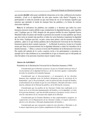 Educación Popular en Derechos H u m a n o s


que pueden decidir sobre gran cantidad de situaciones en la vida, a diferencia de muchos
animales. ¿Cuál es el significado de esto para nuestra vida diaria? Pregunte a los
participantes si están de acuerdo en que esta forma de ver al ser humano significa que
tenemos que aprender el modo de manejar bien las palabras y la forma de realizar
elecciones óptimas.
   Paso 6. Si utilizamos las palabras con cuidado y si decimos que todos los seres
humanos merecen respeto debido a que compartimos la dignidad humana, ¿qué significa
esto? Explique que en 1948, después de una guerra terrible (la atroz Segunda Guerra
Mundial) todos los países del mundo se pusieron de acuerdo en unas palabras que dicen
que éste sería un mundo más pacífico si todos los seres humanos respetaran la dignidad
de los otros. Explique que hoy, su país, como otros países, está de acuerdo con dichas
palabras. ¿Qué es lo que dichas palabras (de la Declaración Universal de los Derechos
humanos) quieren decir cuando expresan: “... la libertad, la justicia y la paz en el mundo
tienen por base el reconocimiento de la dignidad inherente a todos los miembros de la
familia humana...”. Déles a conocer el texto del Preámbulo de la Declaración Universal.
Por medio del método de la vuelta completa invite a los participantes a encontrar un
ejemplo de la vida cotidiana en su comunidad en el que se muestre que la vida puede ser
más llevadera si las personas muestran mayor respeto mutuo.


   Anexo a la Actividad 1
   Preámbulo de la Declaración Universal de los Derechos humanos (1948)
         Considerando que la libertad, la justicia y la paz en el mundo tienen por base el
      reconocimiento de la dignidad intrínseca y de los derechos iguales e inalienables
      de todos los miembros de la familia humana;
          Considerando que el desconocimiento y el menosprecio de los derechos
      humanos han originado actos de barbarie ultrajantes para la conciencia de la
      humanidad, y que se ha proclamado, como la aspiración más elevada del hombre,
      el advenimiento de un mundo en que los seres humanos, liberados del temor y de la
      miseria, disfruten de la libertad de palabra y de la libertad de creencias;
         Considerando que los pueblos de las Naciones Unidas han reafirmado en la
      Carta su fe en los derechos fundamentales del hombre y en la dignidad y el valor
      de la persona humana, y que han decidido promover el progreso social y elevar el
      nivel de vida dentro de un concepto más amplio de la libertad;
         Considerando que los Estados Miembros se han comprometido a asegurar, en
      cooperación con la Organización de las Naciones Unidas, el respeto universal y
      efectivo a los derechos y libertades fundamentales del hombre, y
         Considerando que una concepción común de estos derechos y libertades es de
      la mayor importancia para el pleno cumplimiento de dicho compromiso;



                                                                                             37
 