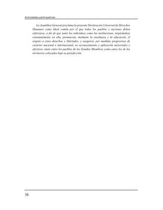 Actividades participativas


         La Asamblea General proclama la presente Declaración Universal de Derechos
      Humanos como ideal común por el que todos los pueblos y naciones deben
      esforzarse, a fin de que tanto los individuos como las instituciones, inspirándose
      constantemente en ella, promuevan, mediante la enseñanza y la educación, el
      respeto a estos derechos y libertades, y aseguren, por medidas progresivas de
      carácter nacional e internacional, su reconocimiento y aplicación universales y
      efectivos, tanto entre los pueblos de los Estados Miembros como entre los de los
      territorios colocados bajo su jurisdicción.




38
 