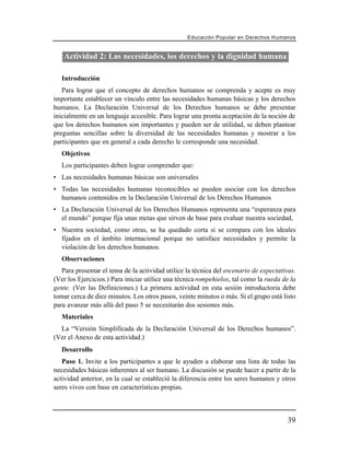 Educación Popular en Derechos H u m a n o s


   Actividad 2: Las necesidades, los derechos y la dignidad humana

   Introducción
   Para lograr que el concepto de derechos humanos se comprenda y acepte es muy
importante establecer un vínculo entre las necesidades humanas básicas y los derechos
humanos. La Declaración Universal de los Derechos humanos se debe presentar
inicialmente en un lenguaje accesible. Para lograr una pronta aceptación de la noción de
que los derechos humanos son importantes y pueden ser de utilidad, se deben plantear
preguntas sencillas sobre la diversidad de las necesidades humanas y mostrar a los
participantes que en general a cada derecho le corresponde una necesidad.
   Objetivos
   Los participantes deben lograr comprender que:
• Las necesidades humanas básicas son universales
• Todas las necesidades humanas reconocibles se pueden asociar con los derechos
  humanos contenidos en la Declaración Universal de los Derechos Humanos
• La Declaración Universal de los Derechos Humanos representa una “esperanza para
  el mundo” porque fija unas metas que sirven de base para evaluar nuestra sociedad,
• Nuestra sociedad, como otras, se ha quedado corta si se compara con los ideales
  fijados en el ámbito internacional porque no satisface necesidades y permite la
  violación de los derechos humanos.
   Observaciones
   Para presentar el tema de la actividad utilice la técnica del escenario de expectativas.
(Ver los Ejercicios.) Para iniciar utilice una técnica rompehielos, tal como la rueda de la
gente. (Ver las Definiciones.) La primera actividad en esta sesión introductoria debe
tomar cerca de diez minutos. Los otros pasos, veinte minutos o más. Si el grupo está listo
para avanzar más allá del paso 5 se necesitarán dos sesiones más.
   Materiales
  La “Versión Simplificada de la Declaración Universal de los Derechos humanos”.
(Ver el Anexo de esta actividad.)
   Desarrollo
   Paso 1. Invite a los participantes a que le ayuden a elaborar una lista de todas las
necesidades básicas inherentes al ser humano. La discusión se puede hacer a partir de la
actividad anterior, en la cual se estableció la diferencia entre los seres humanos y otros
seres vivos con base en características propias.



                                                                                         39
 