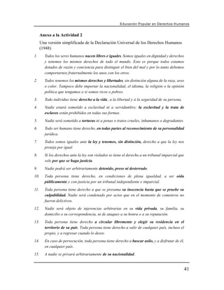 Educación Popular en Derechos H u m a n o s


      Anexo a la Actividad 2
      Una versión simplificada de la Declaración Universal de los Derechos Humanos
      (1948)
1.      Todos los seres humanos nacen libres e iguales. Somos iguales en dignidad y derechos
        y tenemos los mismos derechos de todo el mundo. Esto es porque todos estamos
        dotados de razón y conciencia para distinguir el bien del mal y por lo tanto debemos
        comportarnos fraternalmente los unos con los otros.
2.      Todos tenemos los mismos derechos y libertades, sin distinción alguna de la raza, sexo
        o color. Tampoco debe importar la nacionalidad, el idioma, la religión o la opinión
        política que tengamos o si somos ricos o pobres.
3.      Todo individuo tiene derecho a la vida, a la libertad y a la seguridad de su persona.
4.      Nadie estará sometido a esclavitud ni a servidumbre; la esclavitud y la trata de
        esclavos están prohibidos en todas sus formas.
5.      Nadie será sometido a torturas ni a penas o tratos crueles, inhumanos o degradantes.
6.      Todo ser humano tiene derecho, en todas partes al reconocimiento de su personalidad
        jurídica.
7.      Todos somos iguales ante la ley y tenemos, sin distinción, derecho a que la ley nos
        proteja por igual.
8.      Si los derechos ante la ley son violados se tiene el derecho a un tribunal imparcial que
        vele por que se haga justicia.
9.      Nadie podrá ser arbitrariamente detenido, preso ni desterrado.
10.     Toda persona tiene derecho, en condiciones de plena igualdad, a ser oída
        públicamente y con justicia por un tribunal independiente e imparcial.
11.     Toda persona tiene derecho a que se presuma su inocencia hasta que se pruebe su
        culpabilidad. Nadie será condenado por actos que en el momento de cometerse no
        fueron delictivos.
12.     Nadie será objeto de injerencias arbitrarias en su vida privada, su familia, su
        domicilio o su correspondencia, ni de ataques a su honra o a su reputación.
13.     Toda persona tiene derecho a circular libremente y elegir su residencia en el
        territorio de su país. Toda persona tiene derecho a salir de cualquier país, incluso el
        propio, y a regresar cuando lo desee.
14.     En caso de persecución, toda persona tiene derecho a buscar asilo, y a disfrutar de él,
        en cualquier país.
15.     A nadie se privará arbitrariamente de su nacionalidad.


                                                                                                   41
 