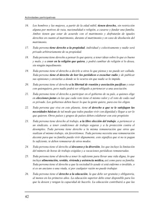 Actividades participativas


16.   Los hombres y las mujeres, a partir de la edad núbil, tienen derecho, sin restricción
      alguna por motivos de raza, nacionalidad o religión, a casarse y fundar una familia.
      Ambos tienen que estar de acuerdo con el matrimonio y disfrutarán de iguales
      derechos en cuanto al matrimonio, durante el matrimonio y en caso de disolución del
      matrimonio.
17.   Toda persona tiene derecho a la propiedad, individual y colectivamente y nadie será
      privado arbitrariamente de su propiedad.
18.   Toda persona tiene derecho a pensar lo que quiera, a tener ideas sobre lo que es bueno
      y malo, y a creer en la religión que quiera, y podrá cambiar de religión si lo desea,
      sin ningún impedimento.
19.   Toda persona tiene el derecho a decirle a otros lo que piensa y no puede ser callada.
      Toda persona tiene el derecho de leer los periódicos o escuchar radio y de publicar
      sus opiniones y enviarlas a donde se le ocurra sin que nadie se lo impida.
20.   Toda persona tiene el derecho a la libertad de reunión y asociación pacíficas y estar
      con quienquiera, pero nadie podrá ser obligado a pertenecer a una asociación.
21.   Toda persona tiene el derecho a participar en el gobierno de su país, a quienes elige
      en elecciones justas en las que cada voto tiene el mismo valor y el voto de cada cual
      es privado. Los gobiernos deben hacer lo que la gente quiere, para eso los eligen.
22.   Toda persona que viva en este planeta, tiene el derecho a que se le satisfagan las
      necesidades básicas de tal modo que todos puedan vivir con dignidad y llegar a ser lo
      que quieren. Otros países y grupos de países deben colaborar con este propósito
23.   Toda persona tiene derecho al trabajo, a la libre elección del trabajo, a pertenecer a
      un sindicato, a tener condiciones de trabajo seguras y a la protección contra el
      desempleo. Toda persona tiene derecho a la misma remuneración que otros que
      realizan el mismo trabajo, sin favoritismos. Toda persona necesita una remuneración
      decente para que su familia pueda vivir dignamente, esto significa que si no te pagan
      lo suficiente, te deben remunerar de otros modos.
24.   Toda persona tiene el derecho al descanso y la diversión, los que incluye la limitación
      del número de horas de trabajo exigidas y a vacaciones periódicas remuneradas.
25.   Toda persona tiene el derecho a tener lo suficiente para llevar una vida digna, lo que
      incluye alimentación, vestido, vivienda y asistencia médica, así como para su familia.
      Toda persona tiene el derecho a que la sociedad lo ayude si está enfermo o inválido, o
      si es un anciano o una viuda, si por cualquier razón no puede trabajar.
26.   Toda persona tiene el derecho a la educación, la que debe ser gratuita y obligatoria,
      al menos en los primeros años. La educación superior debe estar disponible para los
      que la deseen y tengan la capacidad de hacerlo. La educación contribuirá a que las




42
 