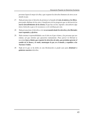 Educación Popular en Derechos H u m a n o s


      personas logren lo mejor de ellas y que respeten los derechos humanos de otros en un
      mundo en paz.
27.   Toda persona tiene el derecho de pertenecer al mundo del arte, la música y los libros,
      para poder disfrutar de las artes y beneficiarse de los progresos que se derivan de los
      nuevos descubrimientos de la ciencia. El que hay escrito, logrado o descubierto algo
      tiene el derecho a que se le reconozca y se le retribuya por esto.
28.   Toda persona tiene el derecho a vivir en un mundo donde los derechos y las libertades
      sean respetados y efectivos.
29.   Todos tenemos responsabilidades con el sitio en el que vivimos y las personas que nos
      rodean, así que tenemos que apoyarnos mutuamente. Para ejercer la libertad se
      necesitan leyes y límites que respeten los derechos de todos, que permitan apreciar el
      sentido de lo bueno y lo malo, mantengan la paz en el mundo y respalden a las
      Naciones Unidas.
30.   Nada de lo que se ha dicho en esta Declaración se puede usar para disminuir o
      quitarnos nuestros derechos.




                                                                                                43
 