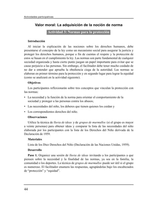 Actividades participativas


          Valor moral: La adquisición de la noción de norma
                     Actividad 3: Normas para la protección

     Introducción
   Al iniciar la explicación de las nociones sobre los derechos humanos, debe
presentarse el concepto de la ley como un mecanismo social para asegurar la justicia y
proteger los derechos humanos, porque a fin de cuentas el respeto y la protección de
estos se basan en el cumplimiento la ley. Las normas son parte fundamental de cualquier
sociedad organizada y hasta cierto punto juegan un papel importante para evitar que se
cause perjuicio a las personas. Sin embargo, el facilitador debe tener mucho cuidado de
no dar a entender que aprueba la obediencia ciega de la autoridad. Las normas se
elaboran en primer término para la protección y en segundo lugar para lograr la equidad
(como se analizará en la actividad siguiente).
     Objetivos
   Los participantes reflexionarán sobre tres conceptos que vinculan la protección con
las normas:
• La necesidad y la función de la norma para orientar el comportamiento de la
  sociedad y proteger a las personas contra los abusos;
• Las necesidades del niño, los deberes que tienen quienes los cuidan y
• Los correspondientes derechos del niño.
     Observaciones
   Utilice la técnica de lluvia de ideas y de grupos de murmullos (si el grupo es mayor
a veinte personas) para obtener ideas y comparar la lista de las necesidades del niño
elaborada por los participantes con la lista de los Derechos del Niño derivada de la
Declaración de 1959.
     Materiales
     Lista de los Diez Derechos del Niño (Declaración de las Naciones Unidas, 1959).
     Desarrollo
   Paso 1. Organice una sesión de lluvia de ideas invitando a los participantes a que
piensen sobre la necesidad y la finalidad de las normas, ya sea en la familia, la
comunidad o los deportes. La técnica de grupos de murmullos puede ser útil si el grupo
es numeroso. El facilitador enumera las respuestas, agrupándolas bajo los encabezados
de “protección” y “equidad”.




44
 