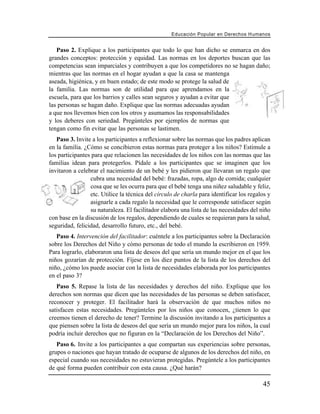Educación Popular en Derechos H u m a n o s


   Paso 2. Explique a los participantes que todo lo que han dicho se enmarca en dos
grandes conceptos: protección y equidad. Las normas en los deportes buscan que las
competencias sean imparciales y contribuyen a que los competidores no se hagan daño;
mientras que las normas en el hogar ayudan a que la casa se mantenga
aseada, higiénica, y en buen estado; de este modo se protege la salud de
la familia. Las normas son de utilidad para que aprendamos en la
escuela, para que los barrios y calles sean seguros y ayudan a evitar que
las personas se hagan daño. Explique que las normas adecuadas ayudan
a que nos llevemos bien con los otros y asumamos las responsabilidades
y los deberes con seriedad. Pregúnteles por ejemplos de normas que
tengan como fin evitar que las personas se lastimen.
   Paso 3. Invite a los participantes a reflexionar sobre las normas que los padres aplican
en la familia. ¿Cómo se concibieron estas normas para proteger a los niños? Estimule a
los participantes para que relacionen las necesidades de los niños con las normas que las
familias idean para protegerlos. Pídale a los participantes que se imaginen que los
invitaron a celebrar el nacimiento de un bebé y les pidieron que llevaran un regalo que
                 cubra una necesidad del bebé: frazadas, ropa, algo de comida; cualquier
                 cosa que se les ocurra para que el bebé tenga una niñez saludable y feliz,
                 etc. Utilice la técnica del círculo de charla para identificar los regalos y
                 asignarle a cada regalo la necesidad que le corresponde satisfacer según
                 su naturaleza. El facilitador elabora una lista de las necesidades del niño
con base en la discusión de los regalos, dependiendo de cuales se requieran para la salud,
seguridad, felicidad, desarrollo futuro, etc., del bebé.
   Paso 4. Intervención del facilitador: cuéntele a los participantes sobre la Declaración
sobre los Derechos del Niño y cómo personas de todo el mundo la escribieron en 1959.
Para lograrlo, elaboraron una lista de deseos del que sería un mundo mejor en el que los
niños gozarían de protección. Fíjese en los diez puntos de la lista de los derechos del
niño, ¿cómo los puede asociar con la lista de necesidades elaborada por los participantes
en el paso 3?
   Paso 5. Repase la lista de las necesidades y derechos del niño. Explique que los
derechos son normas que dicen que las necesidades de las personas se deben satisfacer,
reconocer y proteger. El facilitador hará la observación de que muchos niños no
satisfacen estas necesidades. Pregúnteles por los niños que conocen, ¿tienen lo que
creemos tienen el derecho de tener? Termine la discusión invitando a los participantes a
que piensen sobre la lista de deseos del que sería un mundo mejor para los niños, la cual
podría incluir derechos que no figuran en la “Declaración de los Derechos del Niño”.
   Paso 6. Invite a los participantes a que compartan sus experiencias sobre personas,
grupos o naciones que hayan tratado de ocuparse de algunos de los derechos del niño, en
especial cuando sus necesidades no estuvieran protegidas. Pregúntele a los participantes
de qué forma pueden contribuir con esta causa. ¿Qué harán?

                                                                                          45
 