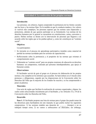 Educación Popular en Derechos H u m a n o s


               Actividad 4: La confección de las propias normas

   Introducción
   Las personas, sin esfuerzo, logran comprender la pertinencia de los límites sociales
que las leyes y las normas fijan. En la medida en que la conducta madura y los valores
se vuelven más complejos, las personas esperan que las normas sean imparciales y
protectoras, además de que quieren participar en su formulación. Las normas de los
derechos humanos por lo general se encuentran en constituciones, cartas, convenios y
pactos. Dichas normas se dictan con la intervención de personas que llegaron a un
acuerdo sobre las reglas que se les podían aplicar y, como tal, constituyen un “contrato
social”.
   Objetivos
   Los participantes:
• Se iniciarán en el proceso de aprendizaje participativo (tendrán como material de
  partida las normas acordadas para las sesiones de capacitación).
• Reflexionarán sobre la pertinencia y el propósito de las normas que orientan el
  comportamiento social.
• Elaborarán un “contrato social” para sus propias reuniones de educación en derechos
  humanos: un compromiso, realizado por personas interdependientes, que apoya el
  bienestar común.
   Observaciones
   El facilitador servirá de guía al grupo en el proceso de elaboración de las propias
normas y las cumplirá en los términos que acuerden. Se hará énfasis en el vínculo entre
promesas y obligaciones, seguido por las disposiciones de la Convención sobre los
Derechos del Niño que la mayoría de los Estados ha suscrito y se ha comprometido a
poner en práctica.
   Materiales
   Una serie de reglas que faciliten la realización de sesiones organizadas y dignas, las
cuales serán seleccionadas inicialmente por el facilitador, y los Artículos 32 y 34 de la
Convención sobre los Derechos del Niño;
   Desarrollo
   Paso 1. El facilitador propone una lista de normas para el grupo (las puede tomar de
las directrices para facilitadores de este manual), la que podría incluir los siguientes
compromisos: 1) las sesiones tendrán una duración de _______ (tiempo) y no se
trabajará tiempo extra; 2) no vamos a enfrascarnos en altercados; sin embargo,



                                                                                        47
 