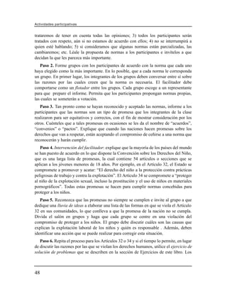 Actividades participativas


trataremos de tener en cuenta todas las opiniones; 3) todos los participantes serán
tratados con respeto, aún si no estamos de acuerdo con ellos; 4) no se interrumpirá a
quien esté hablando; 5) si consideramos que algunas normas están parcializadas, las
cambiaremos; etc. Léale la propuesta de normas a los participantes e invítelos a que
decidan la que les parezca más importante.
   Paso 2. Forme grupos con los participantes de acuerdo con la norma que cada uno
haya elegido como la más importante. En lo posible, que a cada norma le corresponda
un grupo. En primer lugar, los integrantes de los grupos deben conversar entre sí sobre
las razones por las cuales creen que la norma es necesaria. El facilitador debe
comportarse como un flotador entre los grupos. Cada grupo escoge a un representante
para que prepare el informe. Permita que los participantes propongan normas propias,
las cuales se someterán a votación.
   Paso 3. Tan pronto como se hayan reconocido y aceptado las normas, informe a los
participantes que las normas son un tipo de promesa que los integrantes de la clase
realizaron para ser equitativos y correctos, con el fin de mostrar consideración por los
otros. Cuénteles que a tales promesas en ocasiones se les da el nombre de “acuerdos”,
“convenios” o “pactos”. Explique que cuando las naciones hacen promesas sobre los
derechos que van a respetar, están aceptando el compromiso de ceñirse a una norma que
reconocerán y harán cumplir.
   Paso 4. Intervención del facilitador: explique que la mayoría de los países del mundo
se han puesto de acuerdo en lo que dispone la Convención sobre los Derechos del Niño,
que es una larga lista de promesas, la cual contiene 54 artículos o secciones que se
aplican a los jóvenes menores de 18 años. Por ejemplo, en el Artículo 32, el Estado se
compromete a promover y acatar: “El derecho del niño a la protección contra prácticas
peligrosas de trabajo y contra la explotación”. El Artículo 34 se compromete a “proteger
al niño de la explotación sexual, incluso la prostitución y el uso de niños en materiales
pornográficos”. Todas estas promesas se hacen para cumplir normas concebidas para
proteger a los niños.
   Paso 5. Reconozca que las promesas no siempre se cumplen e invite al grupo a que
dedique una lluvia de ideas a elaborar una lista de las formas en que se viola el Artículo
32 en sus comunidades, lo que conlleva a que la promesa de la nación no se cumpla.
Divida el salón en grupos y haga que cada grupo se centre en una violación del
compromiso de proteger a los niños. El grupo debe discutir cuáles son las causas que
explican la explotación laboral de los niños y quién es responsable . Además, deben
identificar una acción que se puede realizar para corregir esta situación.
   Paso 6. Repita el proceso para los Artículos 32 o 34 y si el tiempo lo permite, en lugar
de discutir las razones por las que se violan los derechos humanos, utilice el ejercicio de
solución de problemas que se describen en la sección de Ejercicios de este libro. Los



48
 