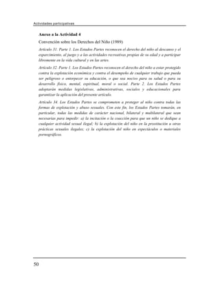 Actividades participativas


     Anexo a la Actividad 4
     Convención sobre los Derechos del Niño (1989)
     Artículo 31. Parte 1. Los Estados Partes reconocen el derecho del niño al descanso y el
     esparcimiento, al juego y a las actividades recreativas propias de su edad y a participar
     libremente en la vida cultural y en las artes.
     Artículo 32. Parte 1. Los Estados Partes reconocen el derecho del niño a estar protegido
     contra la explotación económica y contra el desempeño de cualquier trabajo que pueda
     ser peligroso o entorpecer su educación, o que sea nocivo para su salud o para su
     desarrollo físico, mental, espiritual, moral o social. Parte 2. Los Estados Partes
     adoptarán medidas legislativas, administrativas, sociales y educacionales para
     garantizar la aplicación del presente artículo.
     Artículo 34. Los Estados Partes se comprometen a proteger al niño contra todas las
     formas de explotación y abuso sexuales. Con este fin, los Estados Partes tomarán, en
     particular, todas las medidas de carácter nacional, bilateral y multilateral que sean
     necesarias para impedir: a) la incitación o la coacción para que un niño se dedique a
     cualquier actividad sexual ilegal; b) la explotación del niño en la prostitución u otras
     prácticas sexuales ilegales; c) la explotación del niño en espectáculos o materiales
     pornográficos.




50
 
