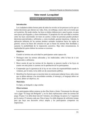 Educación Popular en Derechos H u m a n o s


                           Valor moral: La equidad
                      Actividad 5: El juego del bolígrafo

   Introducción
   Los ciudadanos deben formar parte de todos los niveles en los procesos en los que se
tomen decisiones que afecten sus vidas. Esto, sin embargo, ocurre más en la teoría que
en la práctica. De modo similar, las leyes se deben elaborar por y para la gente, no para
unos pocos privilegiados y clases dominantes. El propósito de esta actividad es mostrar
cómo las leyes sancionadas sin tener en cuenta a todas las personas pueden producir
decisiones parcializadas y arbitrarias y, como resultado, generar injusticias. Además, la
aplicación arbitraria de las normas produce actitudes escépticas hacia las reglas en
general, socava las bases del consenso en que se basan las normas bien diseñadas y
aumenta la probabilidad de la imposición coercitiva. Bajo tales circunstancias, la
legitimidad de quien elabora las normas se erosiona.
   Objetivos
   Cuando se termine esta actividad los participantes serán capaces de:
• Distinguir entre las normas adecuadas y las inadecuadas, sobre la base de si son
  imparciales o arbitrarias.
• Darse cuenta de que las normas de los deportes se parecen mucho a las leyes en
  cuanto son más justas si cuentan con la aprobación de los participantes.
• Comprender que la ignorancia de la ley no nos exime de responsabilidad cuando la
  violamos, por lo tanto, la ley debe ser de conocimiento público.
• Identificar los factores que se necesita tener en cuenta para redactar leyes, tales como
  que se deben adecuar a las necesidades sentidas, el mensaje y el lenguaje deben ser
  claros; deben ser objetivas, etc.
   Materiales
   Un lápiz, un bolígrafo o algo similar.
   Observaciones
   Los participantes deben sentarse en dos filas frente a frente. Únicamente les dirá que
van a jugar “El Juego del Bolígrafo” y no les dará explicaciones sobre las normas del
juego. El paso 1 no debe durar más de 5 minutos, sin embargo, los pasos 2 y 3 requieren
por lo menos 15 minutos cada uno. Para el paso 4 se debe disponer de suficiente tiempo
para que haya una discusión crítica amplia y los participantes compartan sus
impresiones.




                                                                                        51
 