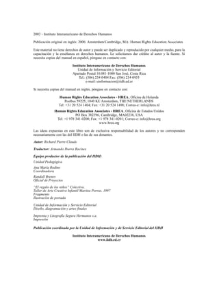 2003 - Instituto Interamericano de Derechos Humanos

Publicación original en inglés: 2000. Amsterdam/Cambridge, MA: Human Rights Education Associates

Este material no tiene derechos de autor y puede ser duplicado y reproducido por cualquier medio, para la
capacitación y la enseñanza en derechos humanos. Le solicitamos dar crédito al autor y la fuente. Si
necesita copias del manual en español, póngase en contacto con:

                           Instituto Interamericano de Derechos Humanos
                              Unidad de Información y Servicio Editorial
                           Apartado Postal 10.081-1000 San José, Costa Rica
                               Tel.: (506) 234-0404 Fax: (506) 234-0955
                                    e-mail: uinformacion@iidh.ed.cr

Si necesita copias del manual en inglés, póngase en contacto con:

                 Human Rights Education Associates - HREA, Oficina de Holanda
                     Postbus 59225, 1040 KE Amsterdam, THE NETHERLANDS
                 Tel: +31 20 524 1404; Fax: +31 20 524 1498; Correo-e: info@hrea.nl
              Human Rights Education Associates - HREA, Oficina de Estados Unidos
                           PO Box 382396, Cambridge, MA02238, USA
               Tel: +1 978 341-0200; Fax: +1 978 341-0201; Correo-e: info@hrea.org
                                          www.hrea.org

Las ideas expuestas en este libro son de exclusiva responsabilidad de los autores y no corresponden
necesariamente con las del IIDH o las de sus donantes.

Autor: Richard Pierre Claude

Traductor: Armando Ibarra Racines

Equipo productor de la publicación del IIDH:
Unidad Pedagógica
Ana María Rodino
Coordinadora
Randall Brenes
Oficial de Proyectos
“El regalo de los niños” Colectivo,
Taller de Arte Creativo Infantil Maritza Porras, 1997
Fragmento
Ilustración de portada

Unidad de Información y Servicio Editorial
Diseño, diagramación y artes finales

Imprenta y Litografía Segura Hermanos s.a.
Impresión

Publicación coordinada por la Unidad de Información y de Servicio Editorial del IIDH

                           Instituto Interamericano de Derechos Humanos
                                            www.iidh.ed.cr
 