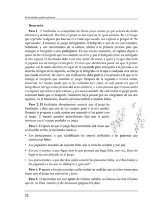 Actividades participativas


     Desarrollo
    Paso 1. El facilitador se comportará de forma poco común ya que actuará de modo
arbitrario y dictatorial. Dividirá el grupo en dos equipos de igual número. Tal vez tenga
que reprender a alguien por hacerse en el lado equivocado, sin explicar el porqué de “lo
equivocado”. Comience el juego entregándole el bolígrafo a uno de los participantes.
Señalando y con movimientos de la cabeza, aliente a la primera persona para que
entregue el bolígrafo a otro participante. En ese mismo momento, de repente dígale a
quien recibe el bolígrafo que ha cometido un error y que el bolígrafo debe ser entregado
al otro equipo. El facilitador debe estar muy atento de cómo, a quién y en qué dirección
el jugador inicial entrega el bolígrafo. El error que identificará puede ser que el primer
jugador usó la mano derecha en lugar de la izquierda para entregarlo a la persona a su
derecha en lugar de la izquierda, o entregó el bolígrafo sin la tapa o cualquier otra rareza
que pueda observar. De nuevo, sin explicación, debe pedirle a la persona a la que se le
entregó el bolígrafo que continúe el juego. Después de la segunda o tercera ronda,
anunciará del mismo modo que se ha cometido otro error; el cuál puede ser que el
bolígrafo se entregó a una persona del sexo contrario, o a una persona que tenía un anillo
o a alguien que tenía el pelo canoso, y así sucesivamente. De esta forma el juego puede
continuar hasta que el bolígrafo finalmente haya pasado por los integrantes de los dos
equipos. En el transcurso, muchas personas habrán cometido faltas.
   Paso 2. El facilitador abruptamente anuncia que el juego ha
finalizado, y dice que uno de los equipos ganó y el otro perdió.
Después le pregunta a cada equipo por separado si les gustó o no
el juego. El equipo ganador generalmente dice que le gustó,
mientras que el equipo perdedor se queja.
   Paso 3. Después de que el juego haya terminado del modo que
se describe arriba, el facilitador invita a:
• Los participantes, a que identifiquen los errores atribuidos a las personas que
  cometieron faltas.
• Los jugadores acusados de cometer falta, que si ellos las aceptan y por qué.
• Los participantes, a que digan todo lo que piensen que haga falta, esté mal, fuera de
  lugar o sea parcializado en el juego.
• Los participantes, a que decidan quién cometió las presuntas faltas, si el facilitador o
  los jugadores a los que se atribuyen y ¿por qué?
   Paso 4. Pregunte a los participantes cuáles serían las medidas que se deben tomar para
lograr que el juego sea equitativo y justo.
  Paso 5. El facilitador lee este aparte de Chinua Achebe, un famoso escritor africano
que en su libro Anthills of the Savannah (página 45), dice:



52
 