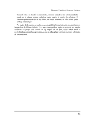 Educación Popular en Derechos H u m a n o s


   “Rendirle culto a un dictador es una molestia, y no sería tan malo si sólo se tratara de bailar
   parado en la cabeza, porque cualquiera puedo hacerlo si practica lo suficiente. El
   verdadero problema es que no hay forma, en ningún momento, de saber dónde queda
   arriba y dónde abajo”.
   Por medio de la técnica la vuelta completa, pídale a los participantes su opinión sobre
las palabras de Chinua Achebe. ¿Les traen estas palabras algún recuerdo de sus propias
vivencias? Explique que cuando la ley impera en un país, todos deben tener la
posibilidad de conocerla y aprenderla, y que se debe aplicar sin intervenciones arbitrarias
de los poderosos.




                                                                                                     53
 