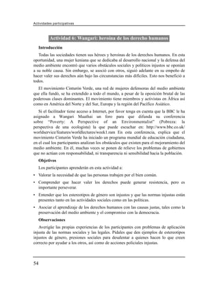 Actividades participativas



           Actividad 6: Wangari: heroína de los derecho humanos
     Introducción
   Todas las sociedades tienen sus héroes y heroínas de los derechos humanos. En esta
oportunidad, una mujer keniana que se dedicaba al desarrollo nacional y la defensa del
medio ambiente encontró que varios obstáculos sociales y políticos injustos se oponían
a su noble causa. Sin embargo, se asoció con otros, siguió adelante en su empeño de
hacer valer sus derechos aún bajo las circunstancias más difíciles. Esto nos benefició a
todos.
  El movimiento Cinturón Verde, una red de mujeres defensoras del medio ambiente
que ella fundó, se ha extendido a todo el mundo, a pesar de la oposición brutal de las
poderosas clases dominantes. El movimiento tiene miembros y activistas en África así
como en América del Norte y del Sur, Europa y la región del Pacífico Asiático.
   Si el facilitador tiene acceso a Internet, por favor tenga en cuenta que la BBC le ha
asignado a Wangari Maathai un foro para que difunda su conferencia
sobre “Poverty: A Perspective of an Environmentalist” (Pobreza: la
perspectiva de una ecologista) la que puede escuchar en: http://www.bbc.co.uk/
worldservice/features/worldlectures/week1.ram En esta conferencia, explica que el
movimiento Cinturón Verde ha iniciado un programa mundial de educación ciudadana,
en el cual los participantes analizan los obstáculos que existen para el mejoramiento del
medio ambiente. En él, muchas veces se ponen de relieve los problemas de gobiernos
que no actúan con responsabilidad, ni transparencia ni sensibilidad hacia la población.
     Objetivos
     Los participantes aprenderán en esta actividad a:
• Valorar la necesidad de que las personas trabajen por el bien común.
• Comprender que hacer valer los derechos puede generar resistencia, pero es
  importante perseverar.
• Entender que los estereotipos de género son injustos y que las normas injustas están
  presentes tanto en las actividades sociales como en las políticas.
• Asociar el aprendizaje de los derechos humanos con las causas justas, tales como la
  preservación del medio ambiente y el compromiso con la democracia.
     Observaciones
   Averigüe las propias experiencias de los participantes con problemas de aplicación
injusta de las normas sociales y las legales. Pídales que den ejemplos de estereotipos
injustos de género, presiones sociales para desalentar a quienes hacen lo que creen
correcto por ayudar a los otros, así como de acciones policiales injustas.



54
 