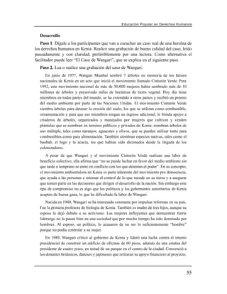 Educación Popular en Derechos H u m a n o s


  Desarrollo
   Paso 1. Dígale a los participantes que van a escuchar un caso real de una heroína de
los derechos humanos en Kenia. Realice una grabación de buena calidad del caso, leído
pausadamente y con claridad, preferiblemente por una lectora. Como alternativa el
facilitador puede leer “El Caso de Wangari”, que se explica en el siguiente paso.
  Paso 2. Lea o realice una grabación del caso de Wangari:
      En junio de 1977, Wangari Maathai sembró 7 árboles en memoria de los héroes
  nacionales de Kenia en un acto que inició el movimiento llamado Cinturón Verde. Para
  1992, este movimiento nacional de más de 50,000 mujeres había sembrado más de 10
  millones de árboles y preservado miles de hectáreas de tierra vegetal. Hoy día tiene
  miembros en todas partes del mundo, se ha extendido a otros países y recibió un premio
  del medio ambiente por parte de las Naciones Unidas. El movimiento Cinturón Verde
  siembra árboles para detener la erosión del suelo, los que se utilizan como combustible,
  ornamentación y para que sus miembros tengan un ingreso adicional; le brinda apoyo a
  criaderos de árboles, organizados y manejados por mujeres que cultivan y venden
  plántulas que se siembran en terrenos públicos y privados de Kenia; siembran árboles de
  uso múltiple, tales como naranjos, aguacates y olivos, que se pueden utilizar tanto para
  combustibles como para alimentación. También siembran especies nativas, tales como el
  baobab, el higo y la acacia, los que habían sido diezmados desde la llegada de los
  colonizadores.
      A pesar de que Wangari y el movimiento Cinturón Verde realizan una labor de
  beneficio colectivo, ella afirma que “no se puede luchar en favor del medio ambiente sin
  que tarde o temprano se entre en conflicto con los que detentan el poder”. En su concepto,
  el movimiento ambientalista en Kenia es parte inherente del movimiento pro democracia,
  que ayuda a las personas a retomar el control de lo que sucede en su tierra y a asegurar
  que tomen parte en las decisiones que dirigen el desarrollo de la nación. Sin embargo este
  tipo de compromiso no es algo que los políticos y los gobernantes autoritarios de Kenia
  acepten de buena gana, lo que ha dificultado la labor de Wangari.
      Nacida en 1940, Wangari se ha interesado constante por impulsar reformas en su país.
  Fue la primera profesora de biología de Kenia. También es madre de tres hijos, aunque su
  esposo la dejó debido a su activismo. Las mujeres influyentes que demuestran fuerte
  liderazgo no la pasan bien en una sociedad que por mucho tiempo ha sido dominada por
  hombres. Al esposo, un político, lo acusaron de no ser lo suficientemente “hombre”
  porque no podía controlar a su mujer.
      En 1989, Wangari criticó al gobierno de Kenia y lideró una lucha contra el intento
  presidencial de construir un edificio de oficinas de 60 pisos, además de una estatua del
  presidente de cuatro pisos, en mitad de un parque en el centro de la ciudad. Convenció a
  los donantes británicos, daneses y japoneses que retiraran su apoyo financiero al proyecto.



                                                                                                55
 