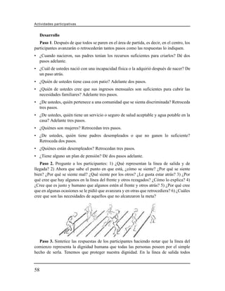 Actividades participativas


     Desarrollo
   Paso 1. Después de que todos se paren en el área de partida, es decir, en el centro, los
participantes avanzarán o retrocederán tantos pasos como las respuestas lo indiquen.
• ¿Cuando nacieron, sus padres tenían los recursos suficientes para criarlos? Dé dos
  pasos adelante.
• ¿Cuál de ustedes nació con una incapacidad física o la adquirió después de nacer? De
  un paso atrás.
• ¿Quién de ustedes tiene casa con patio? Adelante dos pasos.
• ¿Quién de ustedes cree que sus ingresos mensuales son suficientes para cubrir las
  necesidades familiares? Adelante tres pasos.
• ¿De ustedes, quién pertenece a una comunidad que se sienta discriminada? Retroceda
  tres pasos.
• ¿De ustedes, quién tiene un servicio o seguro de salud aceptable y agua potable en la
  casa? Adelante tres pasos.
• ¿Quiénes son mujeres? Retrocedan tres pasos.
• ¿De ustedes, quién tiene padres desempleados o que no ganen lo suficiente?
  Retroceda dos pasos.
• ¿Quiénes están desempleados? Retrocedan tres pasos.
• ¿Tiene alguno un plan de pensión? Dé dos pasos adelante.
   Paso 2. Pregunte a los participantes: 1) ¿Qué representan la línea de salida y de
llegada? 2) Ahora que sabe el punto en que está, ¿cómo se siente? ¿Por qué se siente
bien? ¿Por qué se siente mal? ¿Qué siente por los otros? ¿Le gusta estar atrás? 3) ¿Por
qué cree que hay algunos en la línea del frente y otros rezagados? ¿Cómo lo explica? 4)
¿Cree que es justo y humano que algunos estén al frente y otros atrás? 5) ¿Por qué cree
que en algunas ocasiones se le pidió que avanzara y en otras que retrocediera? 6) ¿Cuáles
cree que son las necesidades de aquellos que no alcanzaron la meta?




   Paso 3. Sintetice las respuestas de los participantes haciendo notar que la línea del
comienzo representa la dignidad humana que todas las personas poseen por el simple
hecho de serla. Tenemos que proteger nuestra dignidad. En la línea de salida todos



58
 
