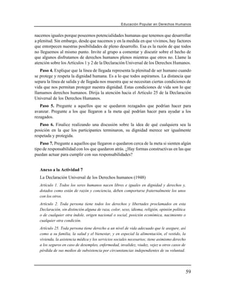 Educación Popular en Derechos H u m a n o s


nacemos iguales porque poseemos potencialidades humanas que tenemos que desarrollar
a plenitud. Sin embargo, desde que nacemos y en la medida en que vivimos, hay factores
que entorpecen nuestras posibilidades de pleno desarrollo. Esa es la razón de que todos
no lleguemos al mismo punto. Invite al grupo a comentar y discutir sobre el hecho de
que algunos disfrutamos de derechos humanos plenos mientras que otros no. Llame la
atención sobre los Artículos 1 y 2 de la Declaración Universal de los Derechos Humanos.
   Paso 4. Explique que la línea de llegada representa la plenitud de ser humano cuando
se protege y respeta la dignidad humana. Es a lo que todos aspiramos. La distancia que
separa la línea de salida y de llegada nos muestra que se necesitan ciertas condiciones de
vida que nos permitan proteger nuestra dignidad. Estas condiciones de vida son lo que
llamamos derechos humanos. Dirija la atención hacia el Artículo 25 de la Declaración
Universal de los Derechos Humanos.
   Paso 5. Pregunte a aquellos que se quedaron rezagados que podrían hacer para
avanzar. Pregunte a los que llegaron a la meta qué podrían hacer para ayudar a los
rezagados.
   Paso 6. Finalice realizando una discusión sobre la idea de qué cualquiera sea la
posición en la que los participantes terminaron, su dignidad merece ser igualmente
respetada y protegida.
   Paso 7. Pregunte a aquellos que llegaron o quedaron cerca de la meta si sienten algún
tipo de responsabilidad con los que quedaron atrás. ¿Hay formas constructivas en las que
puedan actuar para cumplir con sus responsabilidades?


   Anexo a la Actividad 7
   La Declaración Universal de los Derechos humanos (1948)
   Artículo 1. Todos los seres humanos nacen libres e iguales en dignidad y derechos y,
   dotados como están de razón y conciencia, deben comportarse fraternalmente los unos
   con los otros.
   Artículo 2. Toda persona tiene todos los derechos y libertades proclamados en esta
   Declaración, sin distinción alguna de raza, color, sexo, idioma, religión, opinión política
   o de cualquier otra índole, origen nacional o social, posición económica, nacimiento o
   cualquier otra condición.
   Artículo 25. Toda persona tiene derecho a un nivel de vida adecuado que le asegure, así
   como a su familia, la salud y el bienestar, y en especial la alimentación, el vestido, la
   vivienda, la asistencia médica y los servicios sociales necesarios; tiene asimismo derecho
   a los seguros en caso de desempleo, enfermedad, invalidez, viudez, vejez u otros casos de
   pérdida de sus medios de subsistencia por circunstancias independientes de su voluntad.




                                                                                                59
 