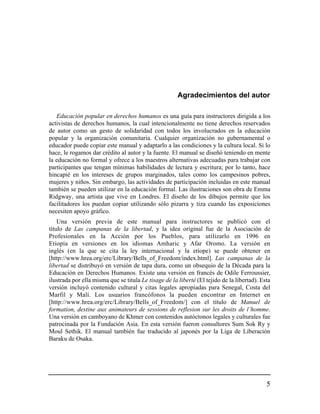Agradecimientos del autor

   Educación popular en derechos humanos es una guía para instructores dirigida a los
activistas de derechos humanos, la cual intencionalmente no tiene derechos reservados
de autor como un gesto de solidaridad con todos los involucrados en la educación
popular y la organización comunitaria. Cualquier organización no gubernamental o
educador puede copiar este manual y adaptarlo a las condiciones y la cultura local. Si lo
hace, le rogamos dar crédito al autor y la fuente. El manual se diseñó teniendo en mente
la educación no formal y ofrece a los maestros alternativas adecuadas para trabajar con
participantes que tengan mínimas habilidades de lectura y escritura; por lo tanto, hace
hincapié en los intereses de grupos marginados, tales como los campesinos pobres,
mujeres y niños. Sin embargo, las actividades de participación incluidas en este manual
también se pueden utilizar en la educación formal. Las ilustraciones son obra de Emma
Ridgway, una artista que vive en Londres. El diseño de los dibujos permite que los
facilitadores los puedan copiar utilizando sólo pizarra y tiza cuando las exposiciones
necesiten apoyo gráfico.
    Una versión previa de este manual para instructores se publicó con el
título de Las campanas de la libertad, y la idea original fue de la Asociación de
Profesionales en la Acción por los Pueblos, para utilizarlo en 1996 en
Etiopía en versiones en los idiomas Amharic y Afar Oromo. La versión en
inglés (en la que se cita la ley internacional y la etíope) se puede obtener en
[http://www.hrea.org/erc/Library/Bells_of_Freedom/index.html]. Las campanas de la
libertad se distribuyó en versión de tapa dura, como un obsequio de la Década para la
Educación en Derechos Humanos. Existe una versión en francés de Odile Ferroussier,
ilustrada por ella misma que se titula Le tisage de la liberté (El tejido de la libertad). Esta
versión incluyó contenido cultural y citas legales apropiadas para Senegal, Costa del
Marfil y Malí. Los usuarios francófonos la pueden encontrar en Internet en
[http://www.hrea.org/erc/Library/Bells_of_Freedom/] con el título de Manuel de
formation, destine aux animateurs de sessions de reflesion sur les droits de l’homme.
Una versión en camboyano de Khmer con contenidos autóctonos legales y culturales fue
patrocinada por la Fundación Asia. En esta versión fueron consultores Sum Sok Ry y
Moul Sethik. El manual también fue traducido al japonés por la Liga de Liberación
Baraku de Osaka.




                                                                                             5
 