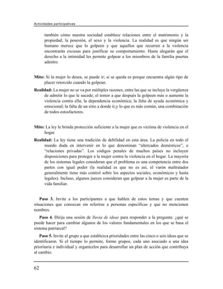 Actividades participativas


      también cómo nuestra sociedad establece relaciones entre el matrimonio y la
      propiedad, la posesión, el sexo y la violencia. La realidad es que ningún ser
      humano merece que lo golpeen y que aquellos que recurren a la violencia
      encontrarán excusas para justificar su comportamiento. Hasta alegarán que el
      derecho a la intimidad les permite golpear a los miembros de la familia puertas
      adentro.


Mito: Si la mujer lo desea, se puede ir; si se queda es porque encuentra algún tipo de
     placer retorcido cuando la golpean.
Realidad: La mujer no se va por múltiples razones, entre las que se incluye la vergüenza
     de admitir lo que le sucede; el temor a que después la golpeen más o aumente la
     violencia contra ella; la dependencia económica; la falta de ayuda económica y
     emocional; la falta de un sitio a donde ir,y lo que es más común, una combinación
     de todos estosfactores.


Mito: La ley le brinda protección suficiente a la mujer que es víctima de violencia en el
     hogar.
Realidad: La ley tiene una tradición de debilidad en esta área. La policía en todo el
     mundo duda en intervenir en lo que denominan “altercados domésticos”, o
     “relaciones privadas”. Los códigos penales de muchos países no incluyen
     disposiciones para proteger a la mujer contra la violencia en el hogar. La mayoría
     de los sistemas legales consideran que el problema es una competencia entre dos
     partes con igual poder (la realidad es que no es así, el varón maltratador
     generalmente tiene más control sobre los aspectos sociales, económicos y hasta
     legales). Incluso, algunos jueces consideran que golpear a la mujer es parte de la
     vida familiar.


    Paso 3. Invite a los participantes a que hablen de estos temas y que cuenten
situaciones que conozcan sin referirse a personas específicas y que no mencionen
nombres.
   Paso 4. Dirija una sesión de lluvia de ideas para responder a la pregunta: ¿qué se
puede hacer para cambiar algunos de los valores fundamentales en los que se basa el
sistema patriarcal?
   Paso 5. Invite al grupo a que establezca prioridades entre las cinco o seis ideas que se
identificaron. Si el tiempo lo permite, forme grupos, cada uno asociado a una idea
prioritaria e individual y organícelos para desarrollar un plan de acción que contribuya
al cambio.


62
 