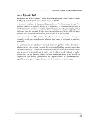 Educación Popular en Derechos H u m a n o s


Anexo de la Actividad 8
La declaración de la Naciones Unidas sobre la Eliminación de la Violencia contra
la Mujer (adoptada por la Asamblea General en 1993).
Artículo 1. A los efectos de la presente Declaración, por “violencia contra la mujer” se
entiende todo acto de violencia basado en la pertenencia al sexo femenino que tenga o
pueda tener como resultado un daño o sufrimiento físico, sexual o psicológico para la
mujer, así como las amenazas de tales actos, la coacción o la privación arbitraria de la
libertad, tanto si se producen en la vida pública como en la vida privada.
Artículo 4. Los Estados deben condenar la violencia contra la mujer y no invocar ninguna
costumbre, tradición o consideración religiosa para eludir su obligación de procurar
eliminarla.
d) Establecer, en la legislación nacional, sanciones penales, civiles, laborales y
administrativas, para castigar y reparar los agravios inflingidos a las mujeres que sean
objeto de violencia e) Considerar la posibilidad de elaborar planes de acción nacionales
para promover la protección de la mujer contra toda forma de violencia o incluir
disposiciones con ese fin en los planes existentes, teniendo en cuenta, según proceda, la
cooperación que puedan proporcionar las organizaciones no gubernamentales,
especialmente las que se ocupan de la cuestión de la violencia contra la mujer;




                                                                                            63
 