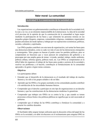 Actividades participativas


                             Valor moral: La comunidad
                 Actividad 9: La construcción de la sociedad civil

     Introducción
    Las organizaciones no gubernamentales contribuyen al desarrollo de la sociedad civil,
la cual, a su vez, es un elemento imprescindible de la democracia. La idea de la sociedad
civil proviene de la opinión de que la construcción de la comunidad se logra mejor
mediante la participación de las bases y que solamente las personas mismas en sus
pequeños grupos (hogares, empresas, comunidades religiosas, ciudadanos organizados)
pueden articularse de modo óptimo y trabajar por sus aspiraciones económicas, políticas,
sociales, culturales y espirituales.
   Las ONGs pueden contribuir con esta tarea de organización y así sentar las bases para
una democracia duradera, como es cada vez más el caso de las democracias emergentes
y reemergentes. Tales grupos no buscan el poder como los partidos políticos, pero se
comprometen en funciones que a veces parecen de competencia del gobierno y se
preocupan por una amplia gama de temas: vivienda, sanidad, trabajo, medio ambiente,
pobreza urbana, reforma agraria, pobreza rural, etc. Las ONGs se comprometen en la
difícil labor de organizar el trabajo de las bases para ayudar a sectores de la sociedad a
resolver sus problemas y al hacerlo, contribuyen al fortalecimiento de la comunidad
apoyando a la gente a lograr metas comunes.
     Objetivos
     Los participantes deben:
• Entender que el desarrollo de la democracia es el resultado del trabajo de muchos
  factores y no sólo el de grupos aislados o de un líder.
• Aprender que las ONGs y los grupos asentados en las comunidades pueden contribuir
  a la satisfacción de las necesidades humanas básicas.
• Comprender que el derecho a participar en este tipo de organizaciones es un derecho
  humano y que las constituciones de las democracias modernas lo garantizan.
• Comprender que trabajar con ONGs no es contra la ley y que cuando se toman
  posiciones críticas frente a las políticas públicas no significa que se esté socavando al
  gobierno.
•    Comprender que el trabajo de las ONGs contribuye a fortalecer la comunidad y a
     generar los cambios deseados.
     Observaciones
  El facilitador debe asignar tiempo suficiente para la discusión crítica del papel de las
ONGs en la sociedad y no debe involucrarse en el reclutamiento para ninguna ONG en

64
 