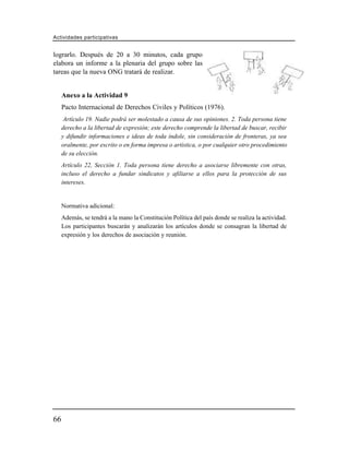 Actividades participativas


lograrlo. Después de 20 a 30 minutos, cada grupo
elabora un informe a la plenaria del grupo sobre las
tareas que la nueva ONG tratará de realizar.


     Anexo a la Actividad 9
     Pacto Internacional de Derechos Civiles y Políticos (1976).
      Artículo 19. Nadie podrá ser molestado a causa de sus opiniones. 2. Toda persona tiene
     derecho a la libertad de expresión; este derecho comprende la libertad de buscar, recibir
     y difundir informaciones e ideas de toda índole, sin consideración de fronteras, ya sea
     oralmente, por escrito o en forma impresa o artística, o por cualquier otro procedimiento
     de su elección.
     Artículo 22, Sección 1. Toda persona tiene derecho a asociarse libremente con otras,
     incluso el derecho a fundar sindicatos y afiliarse a ellos para la protección de sus
     intereses.


     Normativa adicional:
     Además, se tendrá a la mano la Constitución Política del país donde se realiza la actividad.
     Los participantes buscarán y analizarán los artículos donde se consagran la libertad de
     expresión y los derechos de asociación y reunión.




66
 