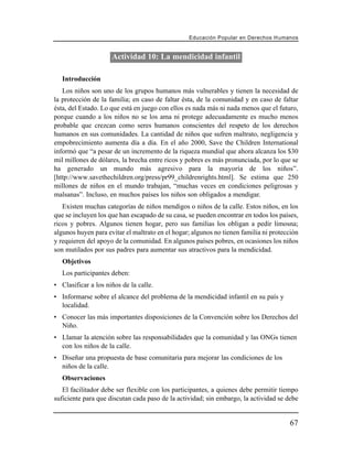 Educación Popular en Derechos H u m a n o s


                     Actividad 10: La mendicidad infantil

   Introducción
   Los niños son uno de los grupos humanos más vulnerables y tienen la necesidad de
la protección de la familia; en caso de faltar ésta, de la comunidad y en caso de faltar
ésta, del Estado. Lo que está en juego con ellos es nada más ni nada menos que el futuro,
porque cuando a los niños no se los ama ni protege adecuadamente es mucho menos
probable que crezcan como seres humanos conscientes del respeto de los derechos
humanos en sus comunidades. La cantidad de niños que sufren maltrato, negligencia y
empobrecimiento aumenta día a día. En el año 2000, Save the Children International
informó que “a pesar de un incremento de la riqueza mundial que ahora alcanza los $30
mil millones de dólares, la brecha entre ricos y pobres es más pronunciada, por lo que se
ha generado un mundo más agresivo para la mayoría de los niños”.
[http://www.savethechildren.org/press/pr99_childrenrights.html]. Se estima que 250
millones de niños en el mundo trabajan, “muchas veces en condiciones peligrosas y
malsanas”. Incluso, en muchos países los niños son obligados a mendigar.
   Existen muchas categorías de niños mendigos o niños de la calle. Estos niños, en los
que se incluyen los que han escapado de su casa, se pueden encontrar en todos los países,
ricos y pobres. Algunos tienen hogar, pero sus familias los obligan a pedir limosna;
algunos huyen para evitar el maltrato en el hogar; algunos no tienen familia ni protección
y requieren del apoyo de la comunidad. En algunos países pobres, en ocasiones los niños
son mutilados por sus padres para aumentar sus atractivos para la mendicidad.
   Objetivos
   Los participantes deben:
• Clasificar a los niños de la calle.
• Informarse sobre el alcance del problema de la mendicidad infantil en su país y
  localidad.
• Conocer las más importantes disposiciones de la Convención sobre los Derechos del
  Niño.
• Llamar la atención sobre las responsabilidades que la comunidad y las ONGs tienen
  con los niños de la calle.
• Diseñar una propuesta de base comunitaria para mejorar las condiciones de los
  niños de la calle.
   Observaciones
   El facilitador debe ser flexible con los participantes, a quienes debe permitir tiempo
suficiente para que discutan cada paso de la actividad; sin embargo, la actividad se debe


                                                                                        67
 
