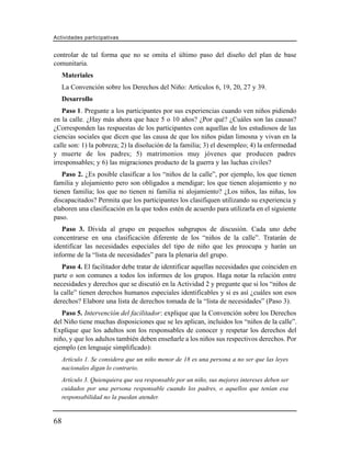 Actividades participativas


controlar de tal forma que no se omita el último paso del diseño del plan de base
comunitaria.
     Materiales
     La Convención sobre los Derechos del Niño: Artículos 6, 19, 20, 27 y 39.
     Desarrollo
    Paso 1. Pregunte a los participantes por sus experiencias cuando ven niños pidiendo
en la calle. ¿Hay más ahora que hace 5 o 10 años? ¿Por qué? ¿Cuáles son las causas?
¿Corresponden las respuestas de los participantes con aquellas de los estudiosos de las
ciencias sociales que dicen que las causa de que los niños pidan limosna y vivan en la
calle son: 1) la pobreza; 2) la disolución de la familia; 3) el desempleo; 4) la enfermedad
y muerte de los padres; 5) matrimonios muy jóvenes que producen padres
irresponsables; y 6) las migraciones producto de la guerra y las luchas civiles?
   Paso 2. ¿Es posible clasificar a los “niños de la calle”, por ejemplo, los que tienen
familia y alojamiento pero son obligados a mendigar; los que tienen alojamiento y no
tienen familia; los que no tienen ni familia ni alojamiento? ¿Los niños, las niñas, los
discapacitados? Permita que los participantes los clasifiquen utilizando su experiencia y
elaboren una clasificación en la que todos estén de acuerdo para utilizarla en el siguiente
paso.
   Paso 3. Divida al grupo en pequeños subgrupos de discusión. Cada uno debe
concentrarse en una clasificación diferente de los “niños de la calle”. Tratarán de
identificar las necesidades especiales del tipo de niño que les preocupa y harán un
informe de la “lista de necesidades” para la plenaria del grupo.
   Paso 4. El facilitador debe tratar de identificar aquellas necesidades que coinciden en
parte o son comunes a todos los informes de los grupos. Haga notar la relación entre
necesidades y derechos que se discutió en la Actividad 2 y pregunte que si los “niños de
la calle” tienen derechos humanos especiales identificables y si es así ¿cuáles son esos
derechos? Elabore una lista de derechos tomada de la “lista de necesidades” (Paso 3).
   Paso 5. Intervención del facilitador: explique que la Convención sobre los Derechos
del Niño tiene muchas disposiciones que se les aplican, incluidos los “niños de la calle”.
Explique que los adultos son los responsables de conocer y respetar los derechos del
niño, y que los adultos también deben enseñarle a los niños sus respectivos derechos. Por
ejemplo (en lenguaje simplificado):
     Artículo 1. Se considera que un niño menor de 18 es una persona a no ser que las leyes
     nacionales digan lo contrario.
     Artículo 3. Quienquiera que sea responsable por un niño, sus mejores intereses deben ser
     cuidados por una persona responsable cuando los padres, o aquellos que tenían esa
     responsabilidad no la puedan atender.


68
 