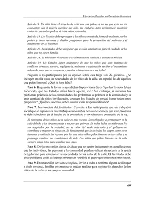 Educación Popular en Derechos H u m a n o s


   Artículo 9. Un niño tiene el derecho de vivir con sus padres a no ser que esto no sea
   compatible con el interés superior del niño, sin embargo debe permitírsele mantener
   contacto con ambos padres si éstos están separados.
   Artículo 19. Los Estados deben proteger a los niños contra toda forma de maltrato por los
   padres y otras personas y diseñar programas para la prevención del maltrato y el
   tratamiento de las víctimas.
   Artículo 20. Los Estados deben asegurar que existan alternativas para el cuidado de los
   niños que no tienen familia.
   Artículo 24. El niño tiene el derecho a la alimentación, sanidad y asistencia médica.
   Artículo 39. Los Estados deben asegurarse de que los niños que sean víctimas de
   conflictos armados, tortura, negligencia, maltratos o explotación reciban el tratamiento
   adecuado para que se recuperen y puedan reintegrarse a la sociedad.
   Pregunte a los participantes por su opinión sobre esta larga lista de garantías. ¿Se
incluyen en ella todas las necesidades de los niños de la calle, en especial las de aquellos
que piden limosna? ¿Qué le hace falta?
   Paso 6. Haga notar la forma en que dichas disposiciones dicen “que los Estados deben
hacer esto, que los Estados deben hacer aquello, etc.” Sin embargo, si miramos los
problemas prácticos de las comunidades, los problemas de pobreza en la comunidad y la
gran cantidad de niños involucrados, ¿pueden los Estados de verdad lograr todos estos
propósitos? ¿Quiénes, además, deben asumir estas responsabilidades?
   Paso 7. Intervención del facilitador: Comente a los participantes que un trabajador
social que se especializa en el trabajo con los niños de la calle sostiene que este problema
se debe solucionar en el ámbito de la comunidad y no solamente por medio de la ley:
   El panorama de los niños de la calle es muy oscuro. Son obligados a permanecer en la
   calle debido a las circunstancias y no por que quieran. En todos lados los maltratan. No
   son aceptados por la sociedad, no se crían del modo adecuado y el gobierno no
   contribuye a mejorar su situación. Es fundamental que la sociedad los acepte como seres
   humanos y entienda las razones por las que estos niños piden limosna en las calles y se
   proponga cambiar sus condiciones de vida. Los niños que piden limosna en la calle
   siempre están listos para cambiar sus vidas.
   Paso 8. Dirija una sesión lluvia de ideas que se centre únicamente en aquellas cosas
que los individuos, las personas y la comunidad puedan realizar sin recurrir a la ayuda
del gobierno para solucionar las necesidades de los niños de la calle. El facilitador debe
estar pendiente de las diferentes propuestas y pedirle al grupo que establezca prioridades.
    Paso 9. En una sesión de vuelta completa, invite a todos a nombrar alguna acción que
a título personal, familiar o comunitario puedan realizar para mejorar los derechos de los
niños de la calle en su propia comunidad.




                                                                                               69
 