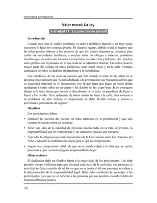Actividades participativas


                                Valor moral: La ley
                       Actividad 11: La prostitución infantil
     Introducción
   Cuando una niña se vuelve prostituta, se debe a múltiples factores y en muy pocas
ocasiones lo hace por voluntad propia. En algunos lugares, debido a que el ingreso que
las niñas pueden obtener y los recursos de que los padres disponen no alcanzan para
cubrir las necesidades familiares, a muchas niñas las obligan a volverse prostitutas
mientras que los niños son forzados a convertirse en carteristas y ladrones. Así, muchos
niños pobres son expulsados de lo que resta de la estructura familiar. Las niñas pasan la
mayor parte del tiempo en sitios peligrosos, tales como bares y en la calle. Grandes
cantidades de niños se dedican abiertamente a la mendicidad.
   Los estudiosos de las ciencias sociales que han tratado el tema de las niñas en la
prostitución concluyen que “la niña dedicada a la prostitución con frecuencia afirma que
su necesidad principal es el alojamiento, por el que tiene que pagar en sitios donde
mantienen a varias niñas en un cuarto y los dueños no las tratan bien. Si no consiguen
dinero suficiente tienen que dormir al descubierto en la calle, en paraderos de buses o
frente a las tiendas. Si se enferman, de todos modos las tiran a la calle. Una solución a
su problema no sólo incluye el alojamiento, le debe brindar trabajo y acceso a
actividades generadoras de ingreso”.
     Objetivos
     Los participantes deben:
• Entender las razones del porqué las niñas terminan en la prostitución y que casi
  siempre lo hacen contra su voluntad.
• Tener una idea de la cantidad de personas involucradas en la trata de jóvenes, la
  responsabilidad que les corresponde y las sanciones penales que merecen.
• Aprender las disposiciones más importantes de la Convención sobre los Derechos del
  Niño y adquirir la confianza necesaria para exigir su cumplimiento
• Lograr una comprensión cabal de que no se puede culpar a la niña que se vuelve
  prostituta y que no tiene ninguna responsabilidad legal.
     Observaciones
   El facilitador debe ser flexible frente a la creatividad de los participantes. Les debe
permitir tiempo suficiente para que discutan cada paso de la actividad; sin embargo, la
actividad se debe controlar de tal forma que no se omita el último paso que se refiere a
la determinación de la responsabilidad legal. Debe estar pendiente de aconsejar a los
participantes para que no se refieran a las personas por sus nombres cuando hablen de
responsabilidades penales.

70
 