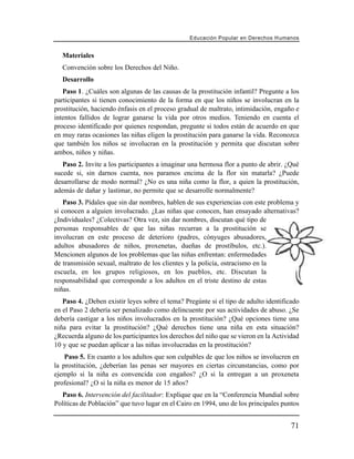 Educación Popular en Derechos H u m a n o s


   Materiales
   Convención sobre los Derechos del Niño.
   Desarrollo
   Paso 1. ¿Cuáles son algunas de las causas de la prostitución infantil? Pregunte a los
participantes si tienen conocimiento de la forma en que los niños se involucran en la
prostitución, haciendo énfasis en el proceso gradual de maltrato, intimidación, engaño e
intentos fallidos de lograr ganarse la vida por otros medios. Teniendo en cuenta el
proceso identificado por quienes respondan, pregunte si todos están de acuerdo en que
en muy raras ocasiones las niñas eligen la prostitución para ganarse la vida. Reconozca
que también los niños se involucran en la prostitución y permita que discutan sobre
ambos, niños y niñas.
   Paso 2. Invite a los participantes a imaginar una hermosa flor a punto de abrir. ¿Qué
sucede si, sin darnos cuenta, nos paramos encima de la flor sin matarla? ¿Puede
desarrollarse de modo normal? ¿No es una niña como la flor, a quien la prostitución,
además de dañar y lastimar, no permite que se desarrolle normalmente?
   Paso 3. Pídales que sin dar nombres, hablen de sus experiencias con este problema y
si conocen a alguien involucrado. ¿Las niñas que conocen, han ensayado alternativas?
¿Individuales? ¿Colectivas? Otra vez, sin dar nombres, discutan qué tipo de
personas responsables de que las niñas recurran a la prostitución se
involucran en este proceso de deterioro (padres, cónyuges abusadores,
adultos abusadores de niños, proxenetas, dueñas de prostíbulos, etc.).
Mencionen algunos de los problemas que las niñas enfrentan: enfermedades
de transmisión sexual, maltrato de los clientes y la policía, ostracismo en la
escuela, en los grupos religiosos, en los pueblos, etc. Discutan la
responsabilidad que corresponde a los adultos en el triste destino de estas
niñas.
   Paso 4. ¿Deben existir leyes sobre el tema? Pregúnte si el tipo de adulto identificado
en el Paso 2 debería ser penalizado como delincuente por sus actividades de abuso. ¿Se
debería castigar a los niños involucrados en la prostitución? ¿Qué opciones tiene una
niña para evitar la prostitución? ¿Qué derechos tiene una niña en esta situación?
¿Recuerda alguno de los participantes los derechos del niño que se vieron en la Actividad
10 y que se puedan aplicar a las niñas involucradas en la prostitución?
    Paso 5. En cuanto a los adultos que son culpables de que los niños se involucren en
la prostitución, ¿deberían las penas ser mayores en ciertas circunstancias, como por
ejemplo si la niña es convencida con engaños? ¿O si la entregan a un proxeneta
profesional? ¿O si la niña es menor de 15 años?
  Paso 6. Intervención del facilitador: Explique que en la “Conferencia Mundial sobre
Políticas de Población” que tuvo lugar en el Cairo en 1994, uno de los principales puntos


                                                                                        71
 