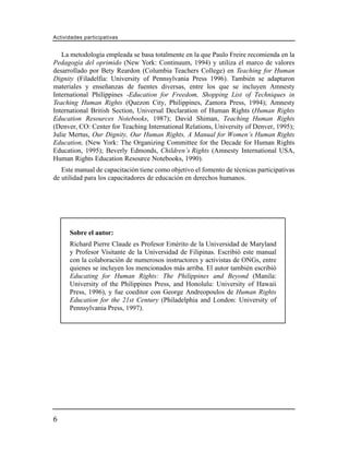 Actividades participativas


   La metodología empleada se basa totalmente en la que Paulo Freire recomienda en la
Pedagogía del oprimido (New York: Continuum, 1994) y utiliza el marco de valores
desarrollado por Bety Reardon (Columbia Teachers College) en Teaching for Human
Dignity (Filadelfia: University of Pennsylvania Press 1996). También se adaptaron
materiales y enseñanzas de fuentes diversas, entre los que se incluyen Amnesty
International Philippines -Education for Freedom, Shopping List of Techniques in
Teaching Human Rights (Quezon City, Philippines, Zamora Press, 1994); Amnesty
International British Section, Universal Declaration of Human Rights (Human Rights
Education Resources Notebooks, 1987); David Shiman, Teaching Human Rights
(Denver, CO: Center for Teaching International Relations, University of Denver, 1995);
Julie Mertus, Our Dignity, Our Human Rights, A Manual for Women’s Human Rights
Education, (New York: The Organizing Committee for the Decade for Human Rights
Education, 1995); Beverly Edmonds, Children’s Rights (Amnesty International USA,
Human Rights Education Resource Notebooks, 1990).
   Este manual de capacitación tiene como objetivo el fomento de técnicas participativas
de utilidad para los capacitadores de educación en derechos humanos.




      Sobre el autor:
      Richard Pierre Claude es Profesor Emérito de la Universidad de Maryland
      y Profesor Visitante de la Universidad de Filipinas. Escribió este manual
      con la colaboración de numerosos instructores y activistas de ONGs, entre
      quienes se incluyen los mencionados más arriba. El autor también escribió
      Educating for Human Rights: The Philippines and Beyond (Manila:
      University of the Philippines Press, and Honolulu: University of Hawaii
      Press, 1996), y fue coeditor con George Andreopoulos de Human Rights
      Education for the 21st Century (Philadelphia and London: University of
      Pennsylvania Press, 1997).




6
 